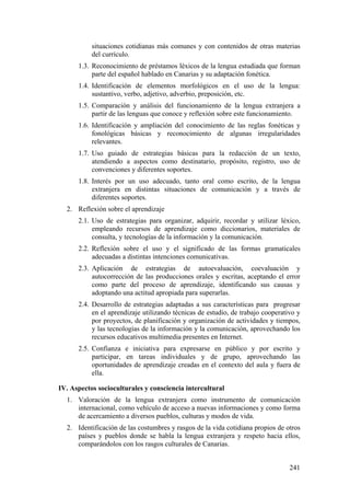 situaciones cotidianas más comunes y con contenidos de otras materias
del currículo.
1.3. Reconocimiento de préstamos léxicos de la lengua estudiada que forman
parte del español hablado en Canarias y su adaptación fonética.
1.4. Identificación de elementos morfológicos en el uso de la lengua:
sustantivo, verbo, adjetivo, adverbio, preposición, etc.
1.5. Comparación y análisis del funcionamiento de la lengua extranjera a
partir de las lenguas que conoce y reflexión sobre este funcionamiento.
1.6. Identificación y ampliación del conocimiento de las reglas fonéticas y
fonológicas básicas y reconocimiento de algunas irregularidades
relevantes.
1.7. Uso guiado de estrategias básicas para la redacción de un texto,
atendiendo a aspectos como destinatario, propósito, registro, uso de
convenciones y diferentes soportes.
1.8. Interés por un uso adecuado, tanto oral como escrito, de la lengua
extranjera en distintas situaciones de comunicación y a través de
diferentes soportes.
2. Reflexión sobre el aprendizaje
2.1. Uso de estrategias para organizar, adquirir, recordar y utilizar léxico,
empleando recursos de aprendizaje como diccionarios, materiales de
consulta, y tecnologías de la información y la comunicación.
2.2. Reflexión sobre el uso y el significado de las formas gramaticales
adecuadas a distintas intenciones comunicativas.
2.3. Aplicación de estrategias de autoevaluación, coevaluación y
autocorrección de las producciones orales y escritas, aceptando el error
como parte del proceso de aprendizaje, identificando sus causas y
adoptando una actitud apropiada para superarlas.
2.4. Desarrollo de estrategias adaptadas a sus características para progresar
en el aprendizaje utilizando técnicas de estudio, de trabajo cooperativo y
por proyectos, de planificación y organización de actividades y tiempos,
y las tecnologías de la información y la comunicación, aprovechando los
recursos educativos multimedia presentes en Internet.
2.5. Confianza e iniciativa para expresarse en público y por escrito y
participar, en tareas individuales y de grupo, aprovechando las
oportunidades de aprendizaje creadas en el contexto del aula y fuera de
ella.
IV. Aspectos socioculturales y consciencia intercultural
1. Valoración de la lengua extranjera como instrumento de comunicación
internacional, como vehículo de acceso a nuevas informaciones y como forma
de acercamiento a diversos pueblos, culturas y modos de vida.
2. Identificación de las costumbres y rasgos de la vida cotidiana propios de otros
países y pueblos donde se habla la lengua extranjera y respeto hacia ellos,
comparándolos con los rasgos culturales de Canarias.
241
 