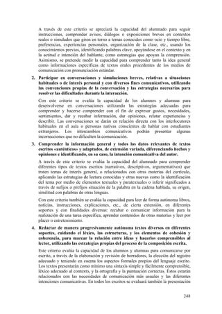 A través de este criterio se apreciará la capacidad del alumnado para seguir
instrucciones, comprender avisos, diálogos o exposiciones breves en contextos
reales o simulados que giren en torno a temas conocidos como ocio y tiempo libre,
preferencias, experiencias personales, organización de la clase, etc., usando los
conocimientos previos, identificando palabras clave, apoyándose en el contexto y en
la actitud e intención del hablante, como estrategias que apoyan la comprensión.
Asimismo, se pretende medir la capacidad para comprender tanto la idea general
como informaciones específicas de textos orales procedentes de los medios de
comunicación con pronunciación estándar.
2. Participar en conversaciones y simulaciones breves, relativas a situaciones
habituales o de interés personal y con diversos fines comunicativos, utilizando
las convenciones propias de la conversación y las estrategias necesarias para
resolver las dificultades durante la interacción.
Con este criterio se evalúa la capacidad de los alumnos y alumnas para
desenvolverse en conversaciones utilizando las estrategias adecuadas para
comprender y hacerse comprender con el fin de expresar gustos, necesidades,
sentimientos, dar y recabar información, dar opiniones, relatar experiencias y
describir. Las conversaciones se darán en relación directa con los interlocutores
habituales en el aula o personas nativas conscientes de hablar con estudiantes
extranjeros. Los intercambios comunicativos podrán presentar algunas
incorrecciones que no dificulten la comunicación.
3. Comprender la información general y todos los datos relevantes de textos
escritos «auténticos» y adaptados, de extensión variada, diferenciando hechos y
opiniones e identificando, en su caso, la intención comunicativa del autor.
A través de este criterio se evalúa la capacidad del alumnado para comprender
diferentes tipos de textos escritos (narrativos, descriptivos, argumentativos) que
traten temas de interés general, o relacionados con otras materias del currículo,
aplicando las estrategias de lectura conocidas y otras nuevas como la identificación
del tema por medio de elementos textuales y paratextuales o inferir significados a
través de sufijos o prefijos situación de la palabra en la cadena hablada, su origen,
similitud con palabras de otras lenguas.
Con este criterio también se evalúa la capacidad para leer de forma autónoma libros,
noticias, instrucciones, explicaciones, etc., de cierta extensión, en diferentes
soportes y con finalidades diversas: recabar o comunicar información para la
realización de una tarea específica, aprender contenidos de otras materias y leer por
placer o entretenimiento.
4. Redactar de manera progresivamente autónoma textos diversos en diferentes
soportes, cuidando el léxico, las estructuras, y los elementos de cohesión y
coherencia, para marcar la relación entre ideas y hacerlos comprensibles al
lector, utilizando las estrategias propias del proceso de la composición escrita.
Este criterio evalúa la capacidad de los alumnos y alumnas para comunicarse por
escrito, a través de la elaboración y revisión de borradores, la elección del registro
adecuado y teniendo en cuenta los aspectos formales propios del lenguaje escrito.
Los textos presentarán como mínimo una sintaxis simple y fácilmente comprensible,
léxico adecuado al contexto, y la ortografía y la puntuación correctas. Éstos estarán
relacionados con las necesidades de comunicación más usuales y las diferentes
intenciones comunicativas. En todos los escritos se evaluará también la presentación
248
 