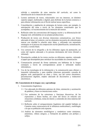referida a contenidos de otras materias del currículo, así como la
identificación de la intención del emisor.
2. Lectura autónoma de textos, relacionados con sus intereses, en distintos
soportes (papel, multimedia o digital), para disfrutar de la lectura extensiva o
para obtener información con el fin de realizar tareas específicas.
3. Consolidación y ampliación de estrategias de lectura como, por ejemplo, la
anticipación del tema a través de los elementos contextuales que lo
acompañan, o el reconocimiento de la intención del emisor.
4. Reflexión sobre las convenciones del lenguaje escrito y su diferenciación del
lenguaje oral, utilizándolas en sus propias producciones.
5. Producción de textos con diversas intenciones comunicativas, con léxico
adecuado al tema y al contexto, con los elementos necesarios de cohesión para
marcar con claridad la relación entre ideas, y utilizando con autonomía
estrategias en el proceso de composición escrita (planificación, textualización,
revisión y versión final).
6. Uso correcto de la ortografía y de los diferentes signos de puntuación, así
como del registro adecuado a la persona destinataria del texto (formal o
informal).
7. Presentación cuidada de los textos escritos en diferentes soportes, valorando
el papel que desempeñan para satisfacer las necesidades de comunicación.
8. Comunicación personal de forma autónoma con hablantes de la lengua
extranjera a través de correspondencia postal o utilizando medios
informáticos.
9. Uso de las tecnologías de la información y la comunicación para obtener y
transmitir información, y para entablar relaciones personales: consulta de
páginas web, participación en chats y foros, uso del correo electrónico,
presentaciones digitales, empleo adecuado de diccionarios y traductores
electrónicos.
III. Conocimiento de la lengua: uso y aprendizaje
1. Conocimientos lingüísticos
1.1. Uso adecuado de diferentes patrones de ritmo, entonación y acentuación
de palabras y frases en interacciones orales.
1.2. Uso autónomo de las estructuras y funciones discursivas, de las
expresiones y frases hechas, así como del léxico en relación con
situaciones cotidianas, temas de interés y contenidos de otras materias del
currículo.
1.3. Reflexión sobre el enriquecimiento lingüístico del español hablado en
Canarias como consecuencia de la influencia multicultural y multilingüe
a la que su población está expuesta.
1.4. Análisis de elementos morfológicos y semánticos como sinónimos,
antónimos, «falsos amigos», y formación de palabras con prefijos y
sufijos.
251
 