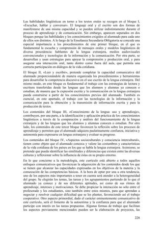 Las habilidades lingüísticas en torno a los textos orales se recogen en el bloque I,
«Escuchar, hablar y conversar». El lenguaje oral y el escrito son dos formas de
manifestarse de una misma capacidad y se pueden utilizar indistintamente durante el
proceso de aprendizaje y de comunicación. Sin embargo, aparecen separados en dos
bloques porque las habilidades y los conocimientos exigidos al alumnado para cada uno
de ellos son distintos. A lo largo de la Enseñanza Secundaria Obligatoria se concede una
especial importancia a los procedimientos de este primer bloque, en el que es
fundamental la escucha y comprensión de mensajes orales y modelos lingüísticos de
diversa procedencia: hablantes de la lengua extranjera, medios audiovisuales
convencionales y tecnologías de la información y la comunicación. Por otra parte, se
desarrollan y usan estrategias para apoyar la comprensión y producción oral, y para
asegurar una interacción oral, tanto dentro como fuera del aula, que permita una
correcta participación en diálogos de la vida cotidiana.
El bloque II, «Leer y escribir», pretende completar la capacidad comunicativa del
alumnado proporcionándole de manera organizada los procedimientos y herramientas
para desarrollar la competencia discursiva en el uso escrito de la lengua extranjera. Del
mismo modo, en este bloque es fundamental el trabajo con las estrategias de lectura y
escritura transferidas desde las lenguas que los alumnos y alumnas ya conocen o
estudian, de manera que la expresión escrita y la comunicación en la lengua extranjera
pueda construirse a partir de los conocimientos previos del alumnado. También es
esencial, en este apartado, el trabajo con las tecnologías de la información y la
comunicación para la obtención y la transmisión de información escrita y para la
producción de textos.
Los contenidos del bloque III, «Conocimiento de la lengua: uso y aprendizaje»,
contribuyen, por una parte, a la identificación y aplicación práctica de los conocimientos
lingüísticos a través de la comparación y análisis del funcionamiento de la lengua
extranjera y de las lenguas que los alumnos y alumnas conocen o estudian. Por otro
lado, los contenidos de este tercer bloque favorecen la reflexión sobre los procesos de
aprendizaje y permiten que el alumnado adquiera paulatinamente confianza, iniciativa y
autonomía para expresarse en lengua extranjera y evaluar su progreso.
Los contenidos del bloque IV, «Aspectos socioculturales y consciencia intercultural»,
tienen como objeto que el alumnado conozca y valore las costumbres y características
de la vida cotidiana de los países en los que se habla la lengua extranjera. Asimismo, se
pretende que pueda identificar las similitudes y diferencias que existen entre las diversas
culturas y reflexionar sobre la influencia de éstas en su propio entorno.
En lo que concierne a la metodología, este currículo está abierto a todos aquellos
enfoques comunicativos que favorezcan la adquisición de los contenidos desde los que
se tienen que alcanzar las capacidades expresadas en los objetivos de la materia y la
consecución de las competencias básicas. A la hora de optar por una u otra tendencia,
uno de los aspectos más importantes a tener en cuenta será atender a la heterogeneidad
del grupo. Se elegirán los temas, las tareas y los agrupamientos partiendo de lo que el
alumnado ya conoce y de sus diferentes aptitudes, así como de sus ritmos de
aprendizaje, intereses y motivaciones. Se debe propiciar la interacción no sólo entre el
profesorado y los estudiantes, sino también entre estos mismos, para que aprendan a
negociar y resolver cualquier dificultad que se les plantee, favoreciendo así el trabajo
cooperativo. Otro aspecto primordial, dado el carácter eminentemente comunicativo de
este currículo, será el fomento de la autoestima y la confianza para que el alumnado
participe con interés en las tareas propuestas. Algunas formas de trabajo que facilitan
los aspectos previamente mencionados pueden ser la elaboración de proyectos, las
228
 