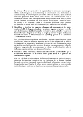 Se trata de valorar con este criterio la capacidad de los alumnos y alumnas para
utilizar las tecnologías de la información y la comunicación como herramienta de
comunicación y de aprendizaje en actividades habituales de aula y para establecer
relaciones personales tanto orales como escritas. Las comunicaciones que se
establezcan versarán sobre temas previamente trabajados en el aula, tanto de cultura
general como los relacionados con otras materias del currículo. También se tendrá
en cuenta si el alumnado valora la diversidad lingüística como elemento
enriquecedor, su actitud hacia la lengua extranjera y sus intentos por utilizarla.
8. Identificar y describir los aspectos culturales más relevantes de los países
donde se habla la lengua extranjera y establecer algunas relaciones entre las
características más significativas de las costumbres, usos, actitudes y valores de
la sociedad cuya lengua se estudia y la propia y mostrar respeto hacia estos,
teniendo en cuenta la influencia que han ejercido y ejercen en la Comunidad
Autónoma de Canarias.
Este criterio pretende comprobar si los alumnos y alumnas conocen algunos rasgos
significativos y característicos de la cultura general de los países donde se habla la
lengua extranjera, si establecen semejanzas y diferencias entre algunos de sus rasgos
perceptibles en relación con los propios y si valoran y respetan patrones culturales
distintos a los propios. De la misma manera se valorará la reflexión crítica sobre la
influencia que otras culturas han ejercido en Canarias.
9. Utilizar de forma consciente y de manera autónoma las oportunidades que la
Comunidad Autónoma de Canarias ofrece para llevar a la práctica los
contenidos trabajados.
Con este criterio se pretende evaluar si el alumnado es capaz de realizar de manera
autónoma intercambios comunicativos con hablantes de la lengua estudiada
haciendo entrevistas, elaborando proyectos, facilitando información, etc., y si valora
la oportunidad que Canarias le ofrece como enclave turístico, y como sociedad
multicultural para participar en situaciones de comunicación en contextos reales.
255
 