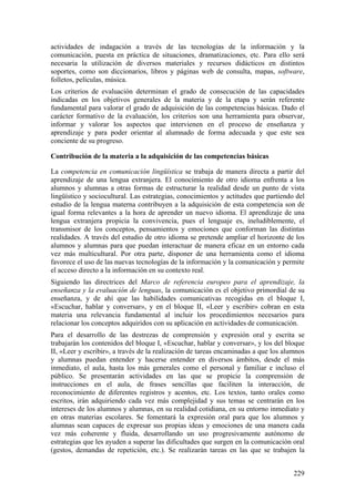 actividades de indagación a través de las tecnologías de la información y la
comunicación, puesta en práctica de situaciones, dramatizaciones, etc. Para ello será
necesaria la utilización de diversos materiales y recursos didácticos en distintos
soportes, como son diccionarios, libros y páginas web de consulta, mapas, software,
folletos, películas, música.
Los criterios de evaluación determinan el grado de consecución de las capacidades
indicadas en los objetivos generales de la materia y de la etapa y serán referente
fundamental para valorar el grado de adquisición de las competencias básicas. Dado el
carácter formativo de la evaluación, los criterios son una herramienta para observar,
informar y valorar los aspectos que intervienen en el proceso de enseñanza y
aprendizaje y para poder orientar al alumnado de forma adecuada y que este sea
conciente de su progreso.
Contribución de la materia a la adquisición de las competencias básicas
La competencia en comunicación lingüística se trabaja de manera directa a partir del
aprendizaje de una lengua extranjera. El conocimiento de otro idioma enfrenta a los
alumnos y alumnas a otras formas de estructurar la realidad desde un punto de vista
lingüístico y sociocultural. Las estrategias, conocimientos y actitudes que partiendo del
estudio de la lengua materna contribuyen a la adquisición de esta competencia son de
igual forma relevantes a la hora de aprender un nuevo idioma. El aprendizaje de una
lengua extranjera propicia la convivencia, pues el lenguaje es, ineludiblemente, el
transmisor de los conceptos, pensamientos y emociones que conforman las distintas
realidades. A través del estudio de otro idioma se pretende ampliar el horizonte de los
alumnos y alumnas para que puedan interactuar de manera eficaz en un entorno cada
vez más multicultural. Por otra parte, disponer de una herramienta como el idioma
favorece el uso de las nuevas tecnologías de la información y la comunicación y permite
el acceso directo a la información en su contexto real.
Siguiendo las directrices del Marco de referencia europeo para el aprendizaje, la
enseñanza y la evaluación de lenguas, la comunicación es el objetivo primordial de su
enseñanza, y de ahí que las habilidades comunicativas recogidas en el bloque I,
«Escuchar, hablar y conversar», y en el bloque II, «Leer y escribir» cobran en esta
materia una relevancia fundamental al incluir los procedimientos necesarios para
relacionar los conceptos adquiridos con su aplicación en actividades de comunicación.
Para el desarrollo de las destrezas de comprensión y expresión oral y escrita se
trabajarán los contenidos del bloque I, «Escuchar, hablar y conversar», y los del bloque
II, «Leer y escribir», a través de la realización de tareas encaminadas a que los alumnos
y alumnas puedan entender y hacerse entender en diversos ámbitos, desde el más
inmediato, el aula, hasta los más generales como el personal y familiar e incluso el
público. Se presentarán actividades en las que se propicie la comprensión de
instrucciones en el aula, de frases sencillas que faciliten la interacción, de
reconocimiento de diferentes registros y acentos, etc. Los textos, tanto orales como
escritos, irán adquiriendo cada vez más complejidad y sus temas se centrarán en los
intereses de los alumnos y alumnas, en su realidad cotidiana, en su entorno inmediato y
en otras materias escolares. Se fomentará la expresión oral para que los alumnos y
alumnas sean capaces de expresar sus propias ideas y emociones de una manera cada
vez más coherente y fluida, desarrollando un uso progresivamente autónomo de
estrategias que les ayuden a superar las dificultades que surgen en la comunicación oral
(gestos, demandas de repetición, etc.). Se realizarán tareas en las que se trabajen la
229
 