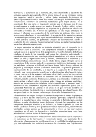 motivación, la ejercitación de la memoria, etc., están encaminadas a desarrollar las
aptitudes necesarias para aprender. De la misma forma, el uso de estrategias básicas
para organizar, adquirir, recordar y utilizar léxico, empleando herramientas de
aprendizaje como diccionarios, libros de consulta, y tecnologías de la información y la
comunicación, constituye un contenido fundamental para lograr eficacia en el
aprendizaje. Por otra parte, es importante también que el alumnado use diversas
herramientas que le ayuden a progresar: técnicas de estudio, de observación y registro,
de corrección, de trabajo cooperativo, de organización y planificación efectiva de
actividades y tiempos, etc. A través del aprendizaje de una lengua extranjera los
alumnos y alumnas son conscientes de la importancia de actitudes tales como la
perseverancia, el esfuerzo, la responsabilidad y la aceptación de las aportaciones ajenas.
La autonomía para utilizar y para seguir aprendiendo la lengua extranjera a lo largo de
la vida conlleva, además, un permanente proceso de autoevaluación, siendo la
aceptación del error una parte fundamental del aprendizaje que debe ir acompañada de
una actitud adecuada para superarlo.
La lengua extranjera es además un vehículo primordial para el desarrollo de la
competencia social y ciudadana. Esta competencia favorece la comprensión de la
realidad social en la que se vive o de la que proceden y viven los hablantes de la lengua
estudiada. A través de los contenidos del bloque IV, «Aspectos socioculturales y
consciencia intercultural», esta materia propicia el conocimiento y el respeto de otras
formas de vida y organización social y cultural, fomentándose la tolerancia y la
comprensión hacia otros puntos de vista. El estudio de una lengua extranjera supone el
conocimiento de las normas, reglas, leyes, costumbres, tradiciones, festividades, etc., de
las sociedades en las que se habla dicho idioma, lo que facilita la superación de los
prejuicios y estereotipos sociales y culturales establecidos. Se potencia igualmente el
reconocimiento de las similitudes, y el respeto y la aceptación de las diferencias
culturales y de comportamiento, pasando por la reflexión crítica sobre la propia cultura
al tomar conciencia de los aspectos, tradiciones o festividades que se han importado de
ellas. Por otro lado, al enfrentar al alumnado con las características históricas,
culturales, sociales y artísticas de otros países, se le da la oportunidad de comprender de
manera crítica y reflexiva otras opciones de vida, evitando así actitudes xenófobas y
optando por un sentimiento de ciudadanía global compatible con la identidad local. El
desarrollo de esta competencia adquiere una relevancia significativa puesto que la
Comunidad Autónoma de Canarias es un crisol en el que conviven miembros de
numerosas culturas. De similar forma, el entorno multicultural que ofrece Canarias debe
ser aprovechado por los alumnos y alumnas para desarrollar dicha competencia.
En el estudio de una lengua extranjera es en especial importante el trabajo en grupo y en
parejas y, a través de estas interacciones, se aprende a participar, a expresar las ideas
propias y a escuchar las de otras personas, se desarrolla la habilidad para construir
diálogos, negociar significados, tomar decisiones valorando las aportaciones de los
compañeros, conseguir acuerdos, y, en definitiva, se favorece aprender de y con los
demás. Desde esta materia y dado que la interacción es imprescindible, se fomentan las
habilidades sociales propias de la comunicación a través de las intervenciones
espontáneas en el aula, de interacciones simuladas, dramatizaciones, entrevistas,
participaciones en foros o chats de forma responsable.
Las competencias citadas están en la actualidad en relación directa con la competencia
en tratamiento de la información y competencia digital. Las tecnologías de la
información y la comunicación no sólo nos ofrecen la posibilidad de relacionarnos con
gran parte del mundo, sino también el acceso sencillo e inmediato a un flujo incesante
231
 