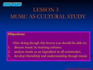 LESSON 3    MUSIC AS CULTURAL STUDY Objectives: After doing though this lesson you should be able to; 1. discuss music in studying cultures. 2. analyze music as an ingredient in all ceremonies. 3. develop friendship and understanding though music . NEXT CONTENTS PREVIOUS 1 2 Lesson 