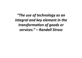 “The	
  use	
  of	
  technology	
  as	
  an	
  
integral	
  and	
  key	
  element	
  in	
  the	
  
  transforma6on	
  of	
  goods	
  or	
  
   services.”	
  –	
  Randall	
  Stross	
  
 