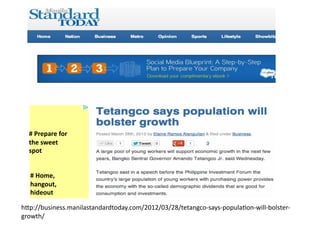 #	
  Prepare	
  for	
  
  the	
  sweet	
  
  spot	
  


   #	
  Home,	
  
   hangout,	
  
   hideout	
  

h2p://business.manilastandardtoday.com/2012/03/28/tetangco-­‐says-­‐populaAon-­‐will-­‐bolster-­‐
growth/	
  
 