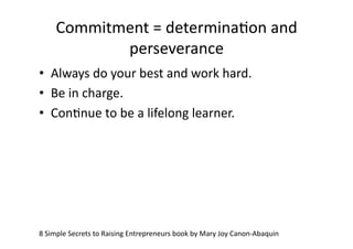 Commitment	
  =	
  determinaAon	
  and	
  
              perseverance	
  
•  Always	
  do	
  your	
  best	
  and	
  work	
  hard.	
  
•  Be	
  in	
  charge.	
  
•  ConAnue	
  to	
  be	
  a	
  lifelong	
  learner.	
  




8	
  Simple	
  Secrets	
  to	
  Raising	
  Entrepreneurs	
  book	
  by	
  Mary	
  Joy	
  Canon-­‐Abaquin	
  
 