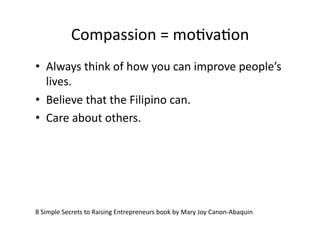 Compassion	
  =	
  moAvaAon	
  
•  Always	
  think	
  of	
  how	
  you	
  can	
  improve	
  people’s	
  
   lives.	
  
•  Believe	
  that	
  the	
  Filipino	
  can.	
  
•  Care	
  about	
  others.	
  




8	
  Simple	
  Secrets	
  to	
  Raising	
  Entrepreneurs	
  book	
  by	
  Mary	
  Joy	
  Canon-­‐Abaquin	
  
 