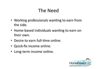 The	
  Need	
  
•  Working	
  professionals	
  wanAng	
  to	
  earn	
  from	
  
   the	
  side.	
  
•  Home-­‐based	
  individuals	
  wanAng	
  to	
  earn	
  on	
  
   their	
  own.	
  
•  Desire	
  to	
  earn	
  full-­‐Ame	
  online.	
  
•  Quick-­‐ﬁx	
  income	
  online.	
  
•  Long-­‐term	
  income	
  online.	
  


                                                    www.homebasedelite.com	
  
 