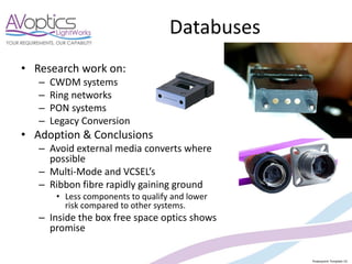 Powerpoint Template V2
Databuses
• Research work on:
– CWDM systems
– Ring networks
– PON systems
– Legacy Conversion
• Adoption & Conclusions
– Avoid external media converts where
possible
– Multi-Mode and VCSEL’s
– Ribbon fibre rapidly gaining ground
• Less components to qualify and lower
risk compared to other systems.
– Inside the box free space optics shows
promise
 
