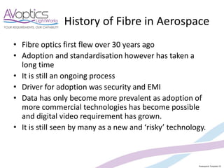 Powerpoint Template V2
History of Fibre in Aerospace
• Fibre optics first flew over 30 years ago
• Adoption and standardisation however has taken a
long time
• It is still an ongoing process
• Driver for adoption was security and EMI
• Data has only become more prevalent as adoption of
more commercial technologies has become possible
and digital video requirement has grown.
• It is still seen by many as a new and ‘risky’ technology.
 