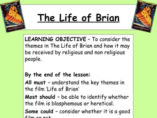 The Life of Brian LEARNING OBJECTIVE  – To consider the themes in The Life of Brian and how it may be received by religious and non religious people. By the end of the lesson: All must  – understand the key themes in the film ‘Life of Brian’ Most should  – be able to identify whether the film is blasphemous or heretical. Some could  – consider whether it is a good film or not. 