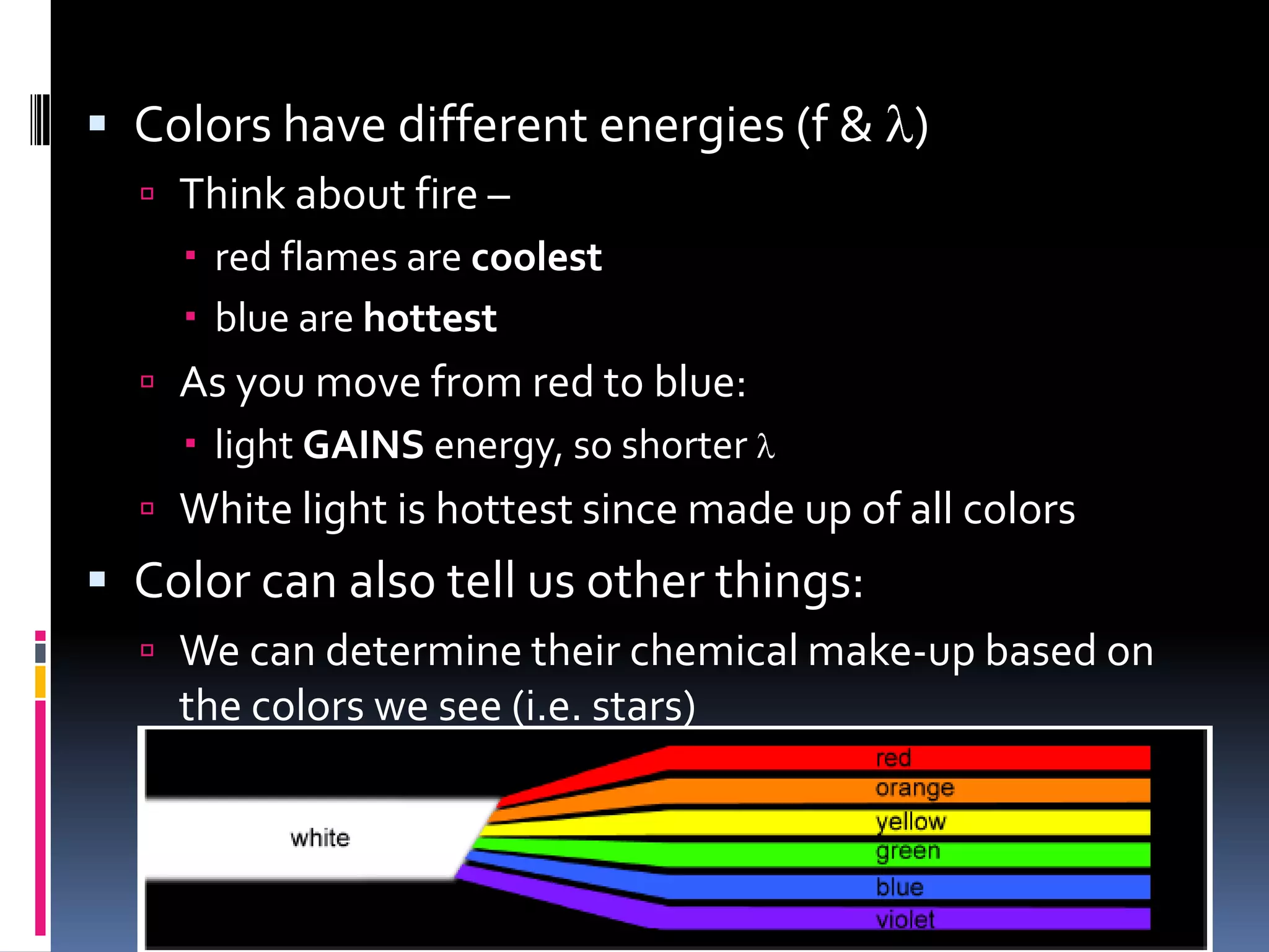  Colors have different energies (f & l)
 Think about fire –
 red flames are coolest (outside of flame)
 blue are hottest (middle of fire)
 As you move from red to blue:
 light GAINS energy, so shorter l
 White light is hottest since made up of all colors
 Color can also tell us other things:
 We can determine their chemical make-up based on
the colors we see (i.e. stars)
 