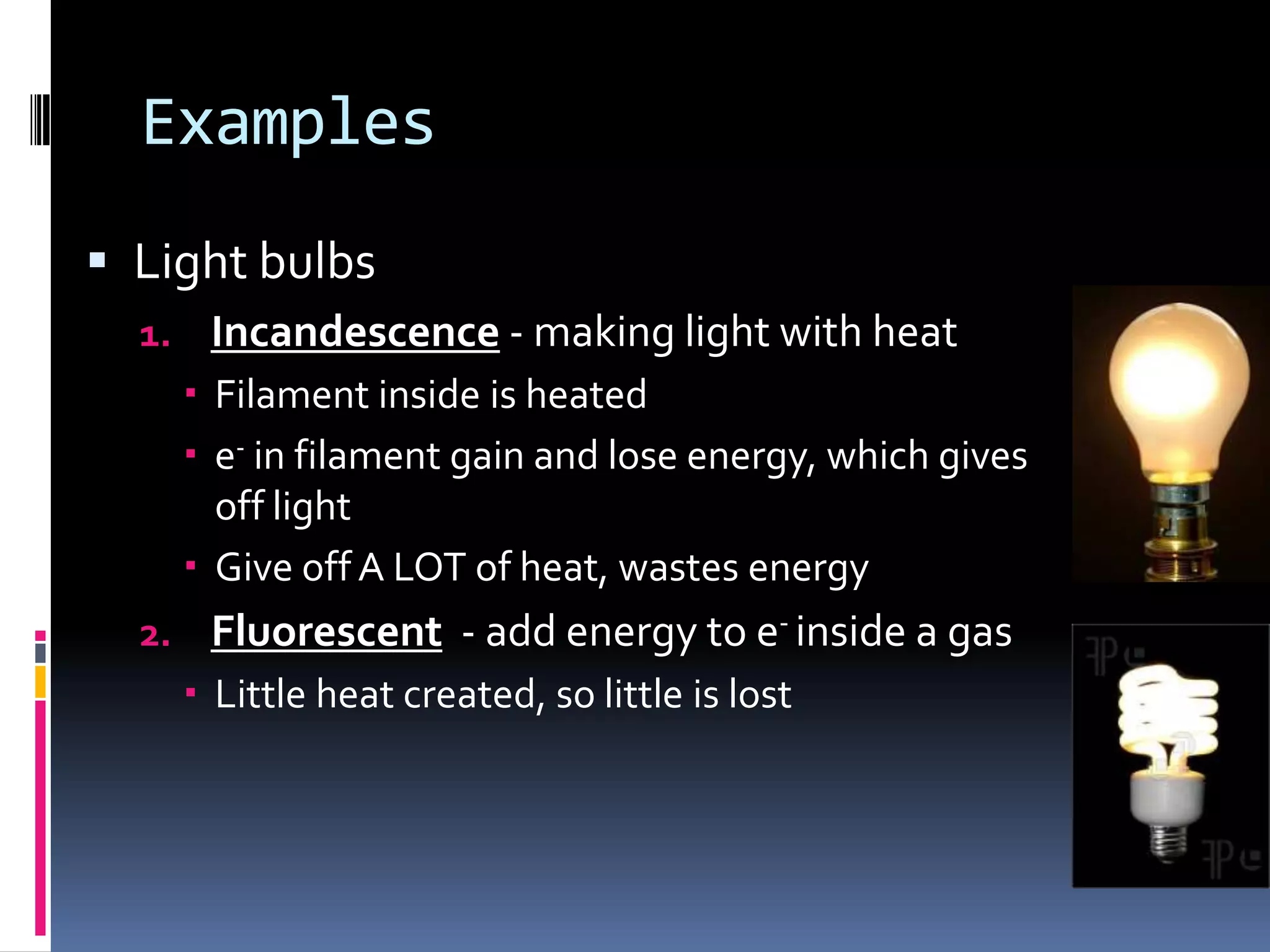 Light Examples
 Light bulbs
1. Incandescence - makes light with heat
 Filament inside is heated
 e- in filament gain and lose energy, which gives
off light
 Give off A LOT of heat, wastes energy
2. Fluorescent - add energy to e- inside a gas
 Little heat created, so little is lost
3. LED – e- constantly moving in semiconductor
 ‘Light emitting diode’
 