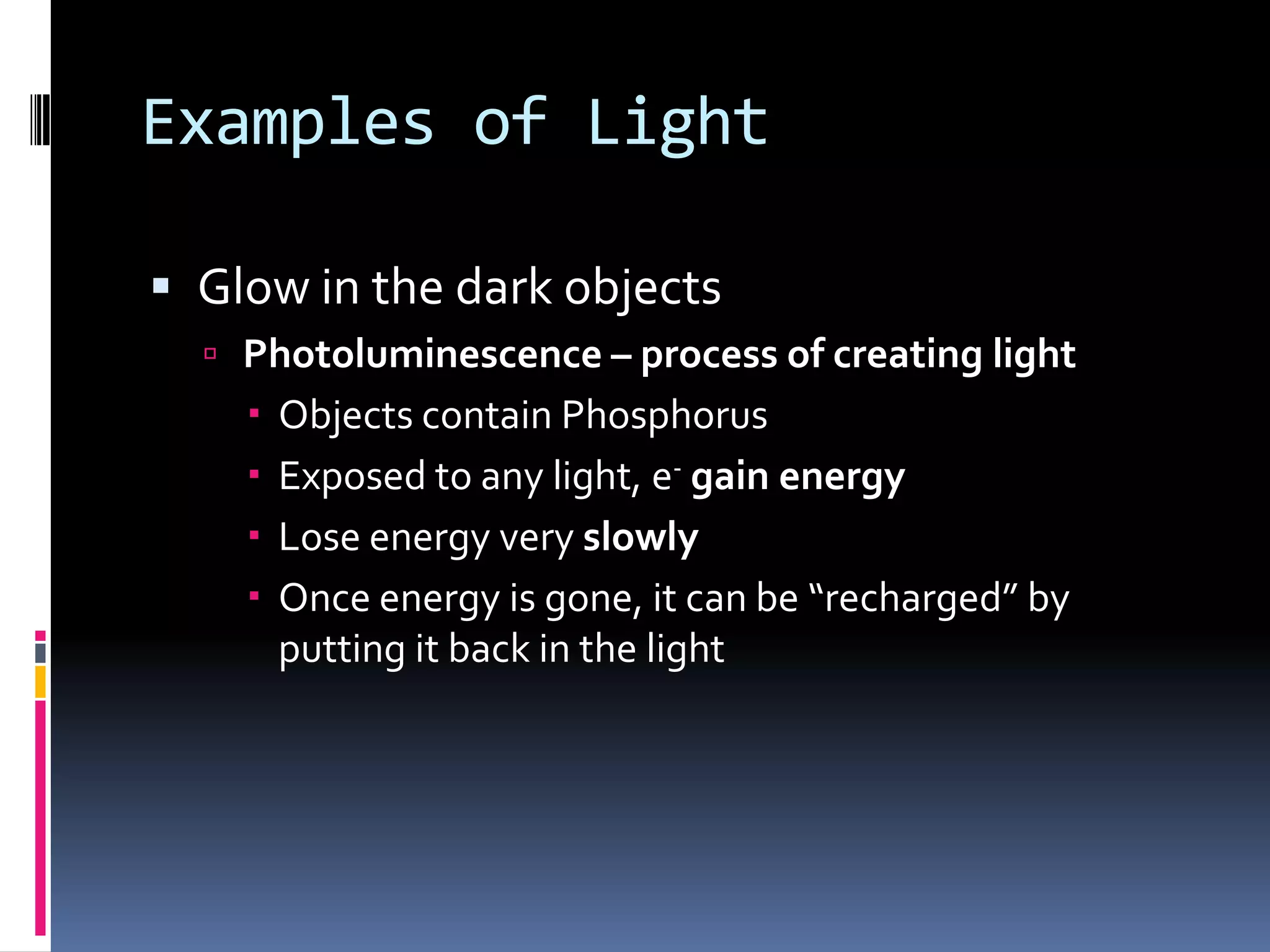 Light Examples
4. Photoluminescence – process of creating light
 Objects contain Phosphorus
 Glow in the dark objects
 Exposed to any light, e- gain energy
 Lose energy very slowly
 Once energy is gone, it can be “recharged” by
putting it back in the light
 
