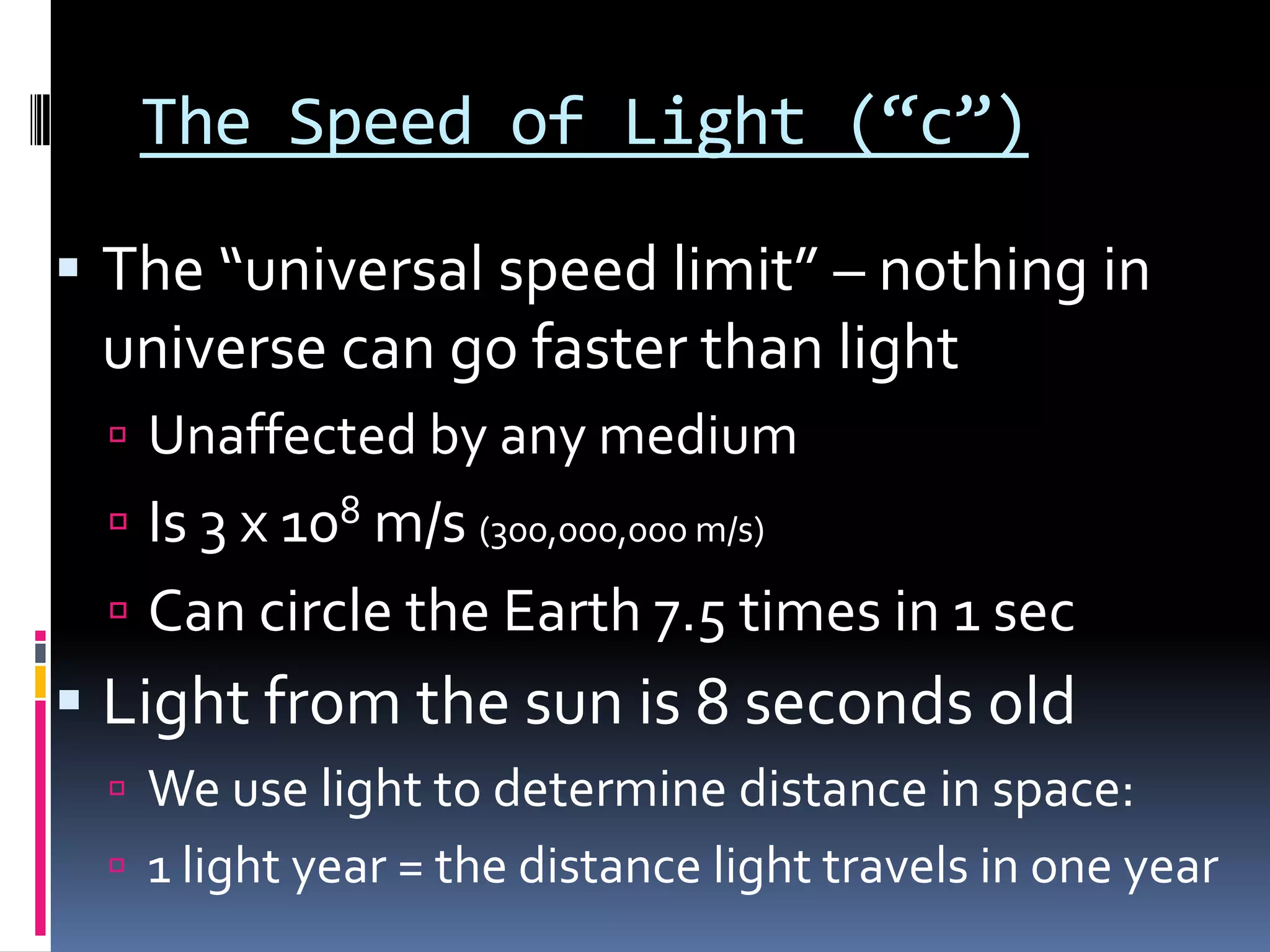 The Speed of Light (“c”)
 The “universal speed limit” – nothing in universe
can go faster than light
 Unaffected by any medium
 Is 3 x 108 m/s (300,000,000 m/s)
 Can circle the Earth 7.5 times in 1 sec
 Light from the sun is 8 minutes old
 We use light to determine distance in space:
 1 light year = the distance light travels in one year
 