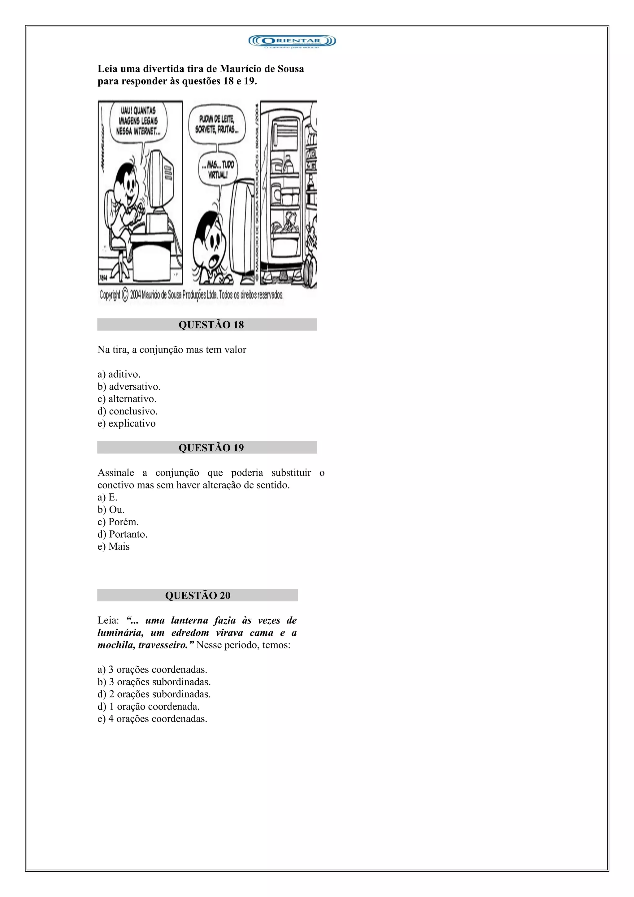 Leia uma divertida tira de Maurício de Sousa
para responder às questões 18 e 19.
QUESTÃO 18
Na tira, a conjunção mas tem valor
a) aditivo.
b) adversativo.
c) alternativo.
d) conclusivo.
e) explicativo
QUESTÃO 19
Assinale a conjunção que poderia substituir o
conetivo mas sem haver alteração de sentido.
a) E.
b) Ou.
c) Porém.
d) Portanto.
e) Mais
QUESTÃO 20
Leia: “... uma lanterna fazia às vezes de
luminária, um edredom virava cama e a
mochila, travesseiro.” Nesse período, temos:
a) 3 orações coordenadas.
b) 3 orações subordinadas.
d) 2 orações subordinadas.
d) 1 oração coordenada.
e) 4 orações coordenadas.
 