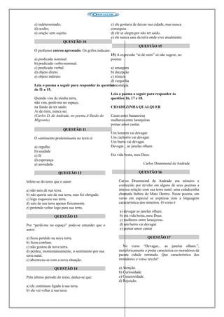 c) indeterminado;
d) oculto;
e) oração sem sujeito.
QUESTÃO 10
O professor entrou apressado. Os grifos indicam:
a) predicado nominal.
b) predicado verbo-nominal.
c) predicado verbal.
d) objeto direto.
e) objeto indireto
Leia o poema a seguir para responder às questões
de 11 a 15.
Quando vim da minha terra,
não vim, perdi-me no espaço,
na ilusão de ter saído.
Ai de mim, nunca saí.
(Carlos D. de Andrade, no poema A Ilusão do
Migrante)
QUESTÃO 11
O sentimento predominante no texto é:
a) orgulho
b) saudade
c) fé
d) esperança
e) ansiedade
QUESTÃO 12
Infere-se do texto que o autor:
a) não saiu de sua terra.
b) não queria sair de sua terra, mas foi obrigado.
c) logo esqueceu sua terra.
d) saiu de sua terra apenas fisicamente.
e) pretende voltar logo para sua terra.
QUESTÃO 13
Por “perdi-me no espaço” pode-se entender que o
autor:
a) ficou perdido na nova terra.
b) ficou confuso.
c) não gostou da nova terra.
d) perdeu, momentaneamente, o sentimento por sua
terra natal.
e) aborreceu-se com a nova situação.
QUESTÃO 14
Pelo último período do texto, deduz-se que:
a) ele continuou ligado à sua terra.
b) ele vai voltar à sua terra.
c) ele gostaria de deixar sua cidade, mas nunca
conseguiu.
d) ele se alegra por não ter saído.
e) ele nunca saiu da terra onde vive atualmente.
QUESTÃO 15
15) A expressão “ai de mim” só não sugere, no
poema:
a) amargura
b) decepção
c) tristeza
d) vergonha
e) nostalgia
Leia o poema a seguir para responder às
questões 16, 17 e 18.
CIDADEZINHA QUALQUER
Casas entre bananeiras
mulheres entre laranjeiras
pomar amor cantar.
Um homem vai devagar.
Um cachorro vai devagar.
Um burro vai devagar.
Devagar... as janelas olham.
Eta vida besta, meu Deus.
Carlos Drummond de Andrade
QUESTÃO 16
Carlos Drummond de Andrade era mineiro e
conhecido por revelar em alguns de seus poemas a
intensa relação com sua terra natal: uma cidadezinha
chamada Itabira do Mato Dentro. Neste poema, um
verso em especial se expressa com a linguagem
característica dos mineiros. O verso é
a) devagar as janelas olham.
b) eta vida besta, meu Deus.
c) mulheres entre laranjeiras.
d) um burro vai devagar.
e) pomar amor cantar
QUESTÃO 17
No verso “Devagar... as janelas olham.”,
metaforicamente o poeta caracteriza os moradores da
pacata cidade retratada. Que característica dos
moradores o verso revela?
a) Atenção.
b) Curiosidade.
c) Generosidade.
d) Rejeição.
 
