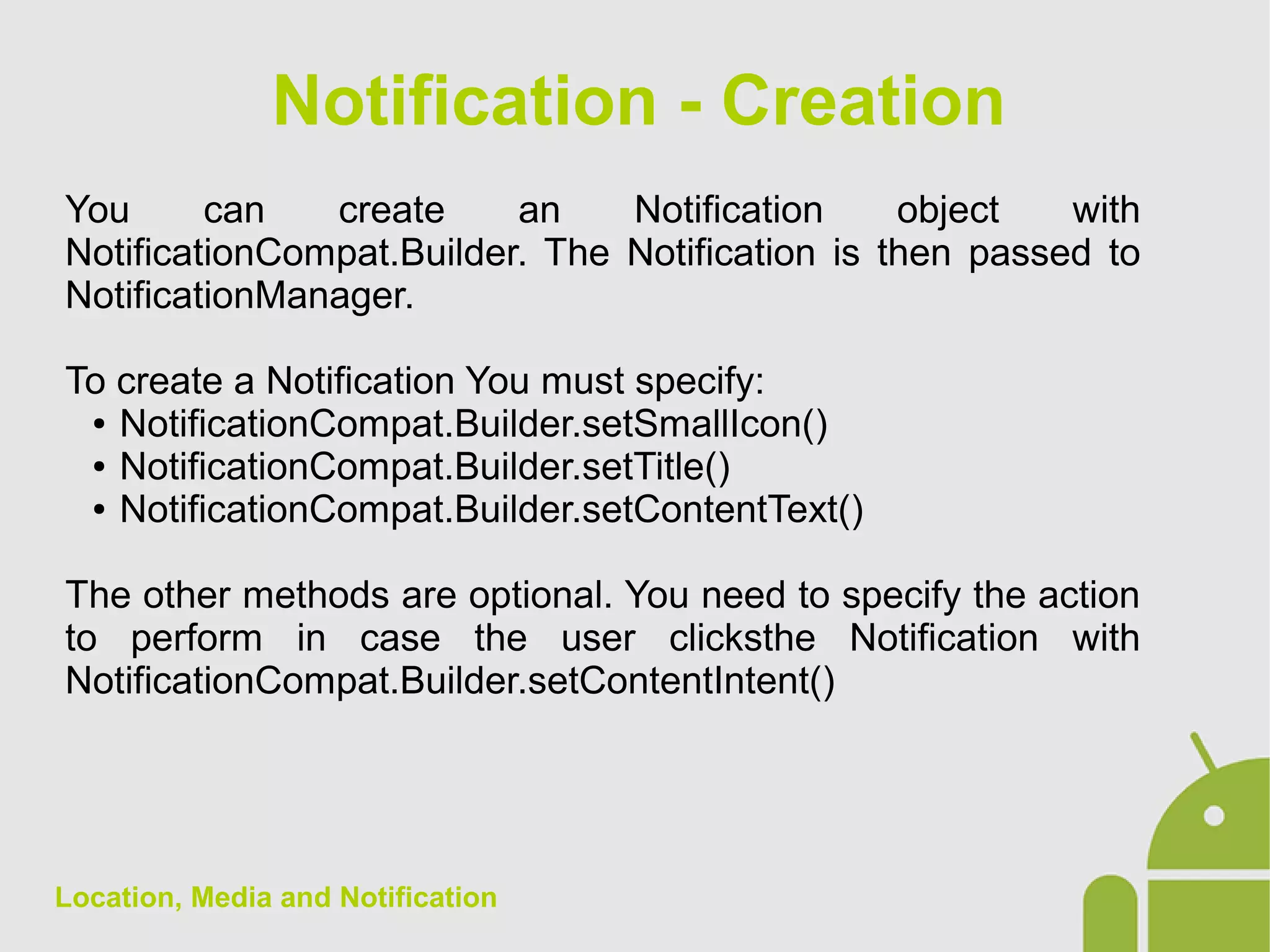 Location, Media and Notification
You can create an Notification object with
NotificationCompat.Builder. The Notification is then passed to
NotificationManager.
To create a Notification You must specify:
● NotificationCompat.Builder.setSmallIcon()
● NotificationCompat.Builder.setTitle()
● NotificationCompat.Builder.setContentText()
The other methods are optional. You need to specify the action
to perform in case the user clicksthe Notification with
NotificationCompat.Builder.setContentIntent()
Notification - Creation
 