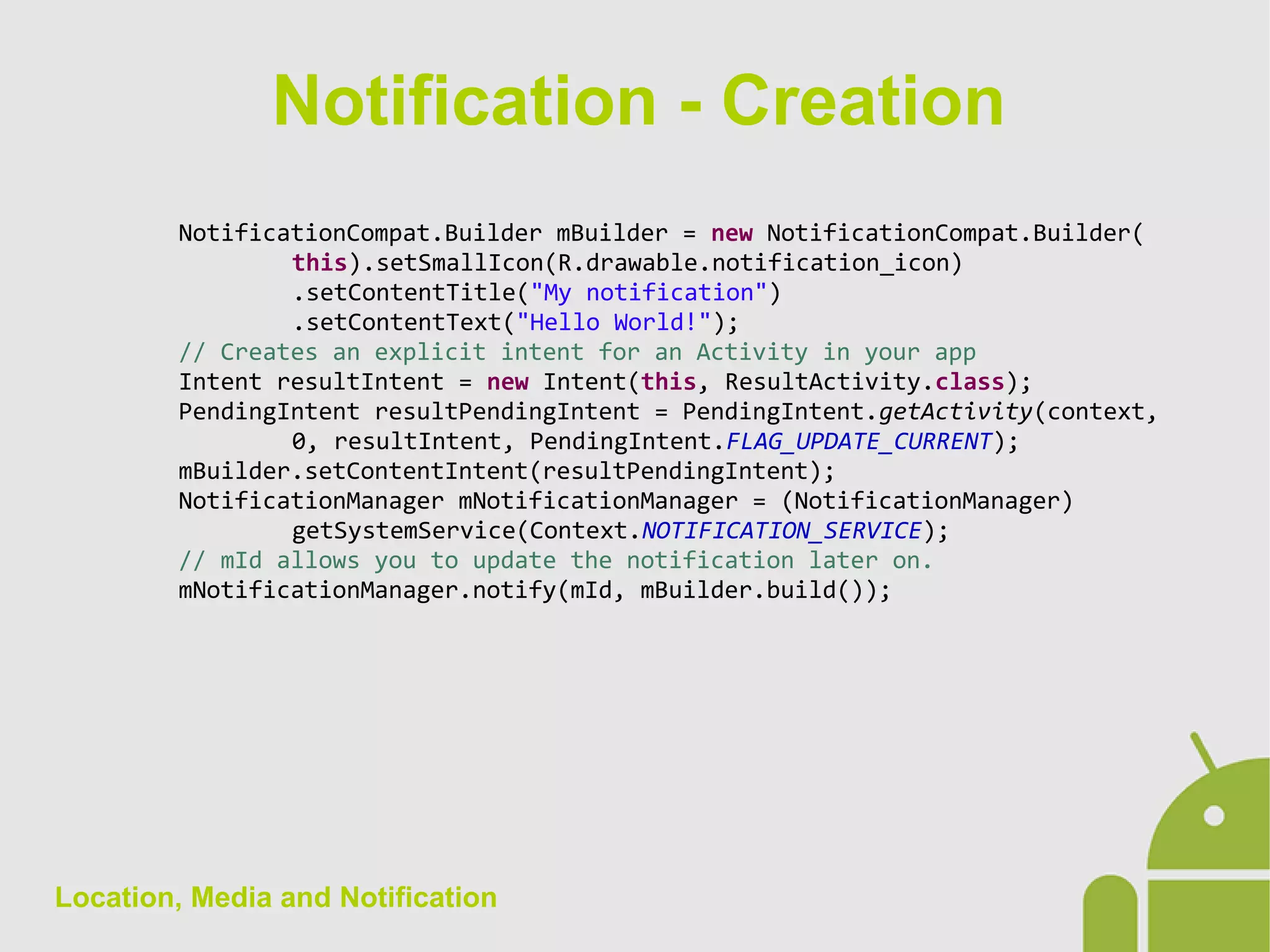 Location, Media and Notification
NotificationCompat.Builder mBuilder = new NotificationCompat.Builder(
this).setSmallIcon(R.drawable.notification_icon)
.setContentTitle("My notification")
.setContentText("Hello World!");
// Creates an explicit intent for an Activity in your app
Intent resultIntent = new Intent(this, ResultActivity.class);
PendingIntent resultPendingIntent = PendingIntent.getActivity(context,
0, resultIntent, PendingIntent.FLAG_UPDATE_CURRENT);
mBuilder.setContentIntent(resultPendingIntent);
NotificationManager mNotificationManager = (NotificationManager)
getSystemService(Context.NOTIFICATION_SERVICE);
// mId allows you to update the notification later on.
mNotificationManager.notify(mId, mBuilder.build());
Notification - Creation
 