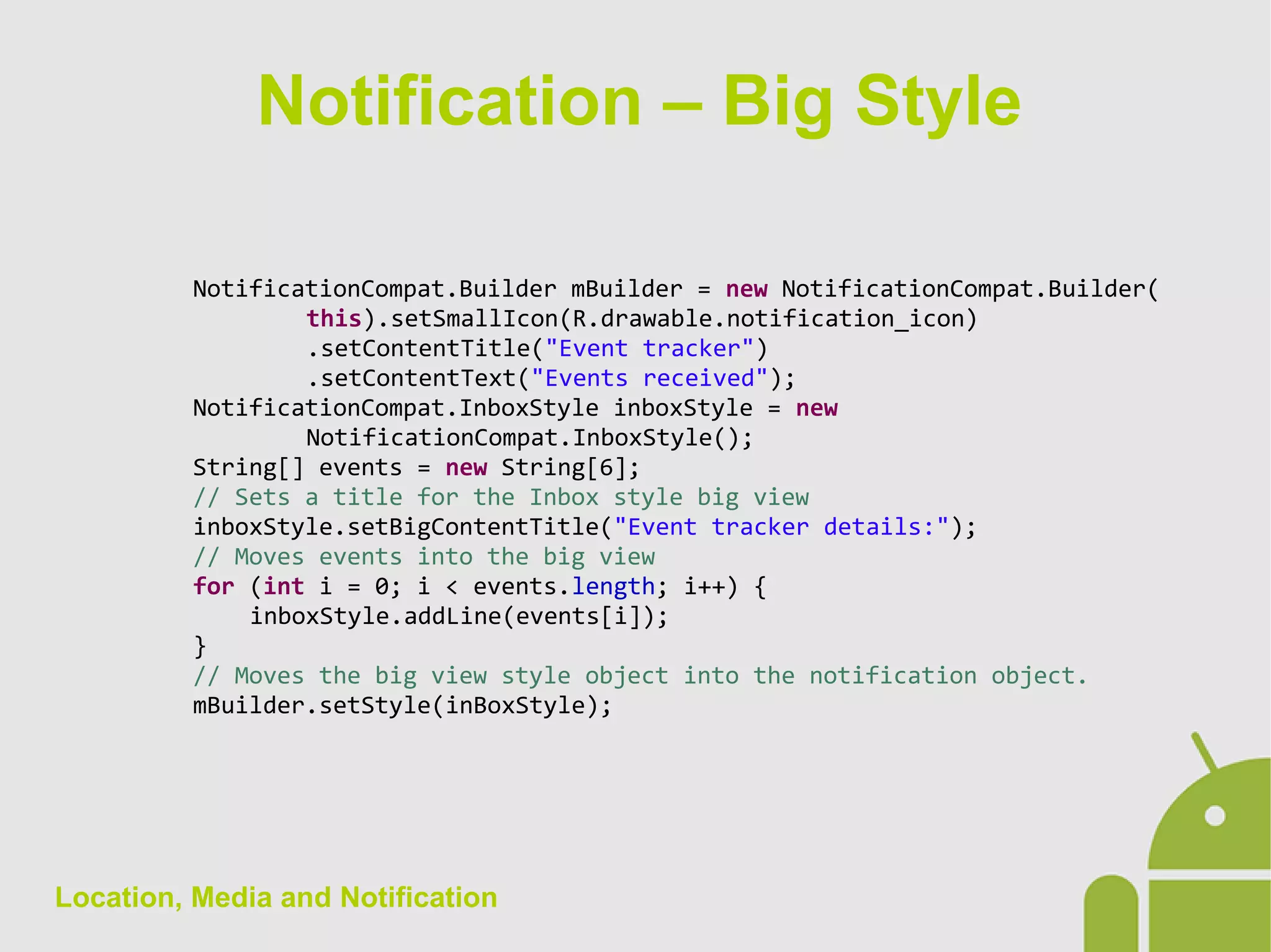Location, Media and Notification
NotificationCompat.Builder mBuilder = new NotificationCompat.Builder(
this).setSmallIcon(R.drawable.notification_icon)
.setContentTitle("Event tracker")
.setContentText("Events received");
NotificationCompat.InboxStyle inboxStyle = new
NotificationCompat.InboxStyle();
String[] events = new String[6];
// Sets a title for the Inbox style big view
inboxStyle.setBigContentTitle("Event tracker details:");
// Moves events into the big view
for (int i = 0; i < events.length; i++) {
inboxStyle.addLine(events[i]);
}
// Moves the big view style object into the notification object.
mBuilder.setStyle(inBoxStyle);
Notification – Big Style
 