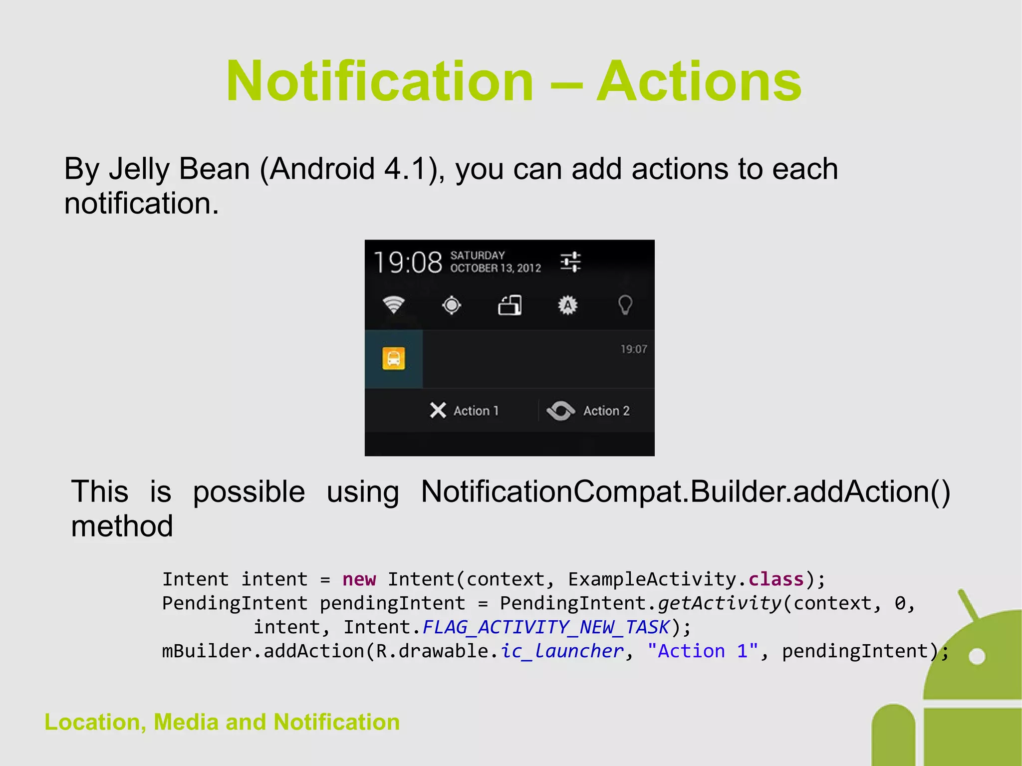 Location, Media and Notification
By Jelly Bean (Android 4.1), you can add actions to each
notification.
Notification – Actions
This is possible using NotificationCompat.Builder.addAction()
method
Intent intent = new Intent(context, ExampleActivity.class);
PendingIntent pendingIntent = PendingIntent.getActivity(context, 0,
intent, Intent.FLAG_ACTIVITY_NEW_TASK);
mBuilder.addAction(R.drawable.ic_launcher, "Action 1", pendingIntent);
 