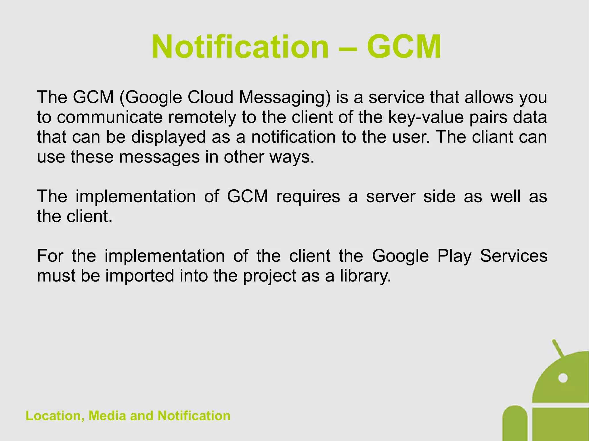 Location, Media and Notification
The GCM (Google Cloud Messaging) is a service that allows you
to communicate remotely to the client of the key-value pairs data
that can be displayed as a notification to the user. The cliant can
use these messages in other ways.
The implementation of GCM requires a server side as well as
the client.
For the implementation of the client the Google Play Services
must be imported into the project as a library.
Notification – GCM
 