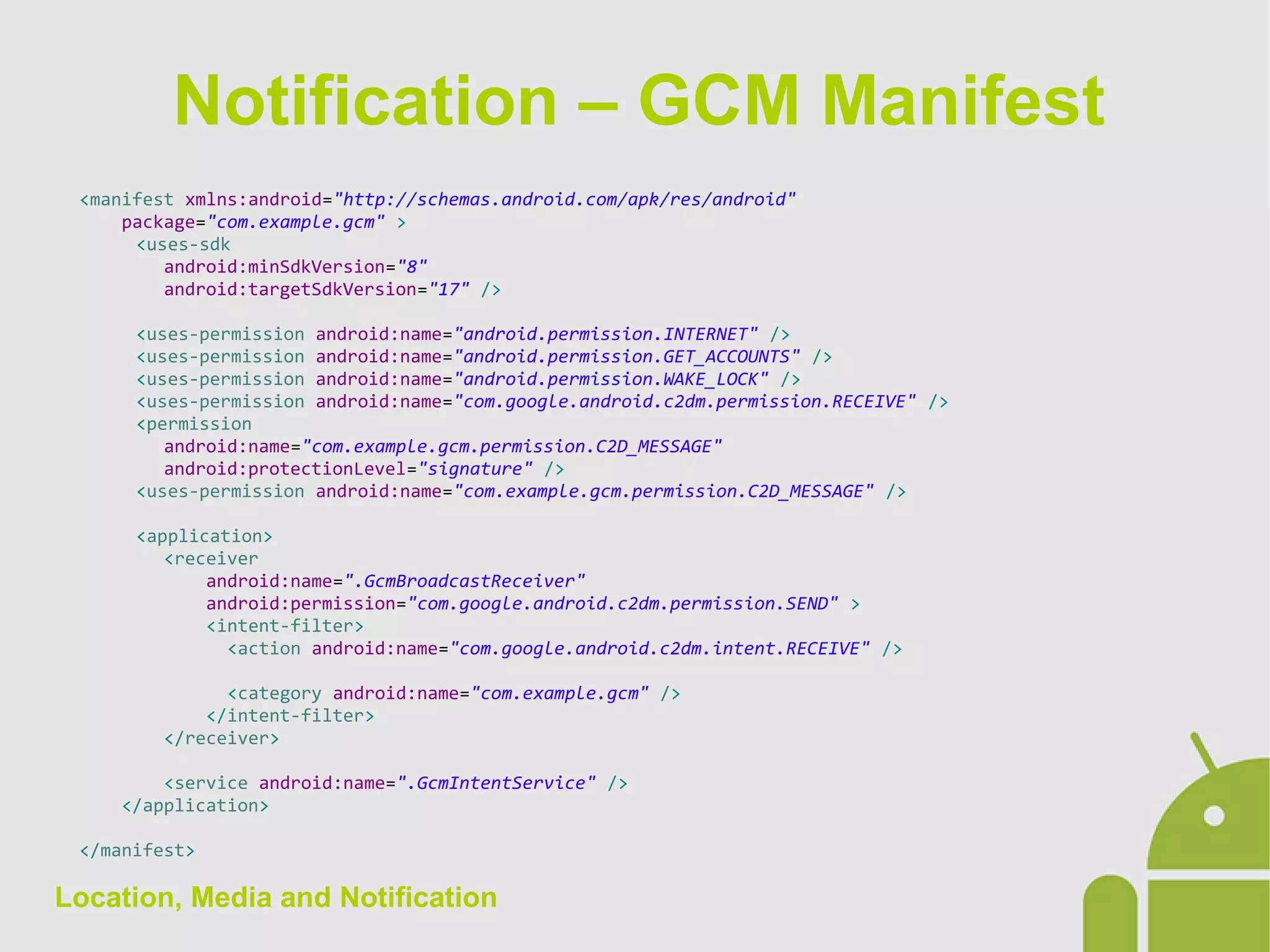 Location, Media and Notification
<manifest xmlns:android="http://schemas.android.com/apk/res/android"
package="com.example.gcm" >
<uses-sdk
android:minSdkVersion="8"
android:targetSdkVersion="17" />
<uses-permission android:name="android.permission.INTERNET" />
<uses-permission android:name="android.permission.GET_ACCOUNTS" />
<uses-permission android:name="android.permission.WAKE_LOCK" />
<uses-permission android:name="com.google.android.c2dm.permission.RECEIVE" />
<permission
android:name="com.example.gcm.permission.C2D_MESSAGE"
android:protectionLevel="signature" />
<uses-permission android:name="com.example.gcm.permission.C2D_MESSAGE" />
<application>
<receiver
android:name=".GcmBroadcastReceiver"
android:permission="com.google.android.c2dm.permission.SEND" >
<intent-filter>
<action android:name="com.google.android.c2dm.intent.RECEIVE" />
<category android:name="com.example.gcm" />
</intent-filter>
</receiver>
<service android:name=".GcmIntentService" />
</application>
</manifest>
Notification – GCM Manifest
 