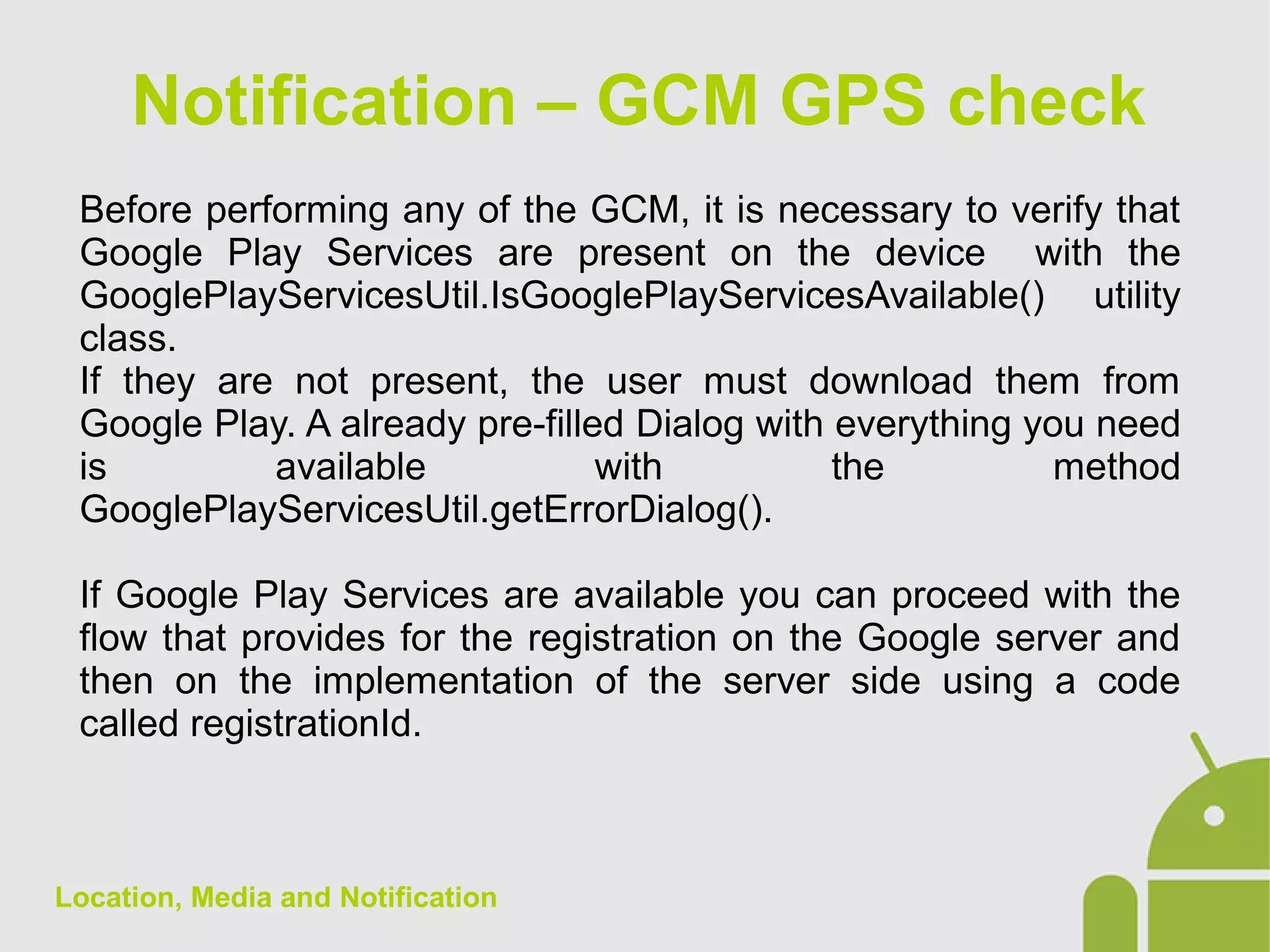 Location, Media and Notification
Before performing any of the GCM, it is necessary to verify that
Google Play Services are present on the device with the
GooglePlayServicesUtil.IsGooglePlayServicesAvailable() utility
class.
If they are not present, the user must download them from
Google Play. A already pre-filled Dialog with everything you need
is available with the method
GooglePlayServicesUtil.getErrorDialog().
If Google Play Services are available you can proceed with the
flow that provides for the registration on the Google server and
then on the implementation of the server side using a code
called registrationId.
Notification – GCM GPS check
 
