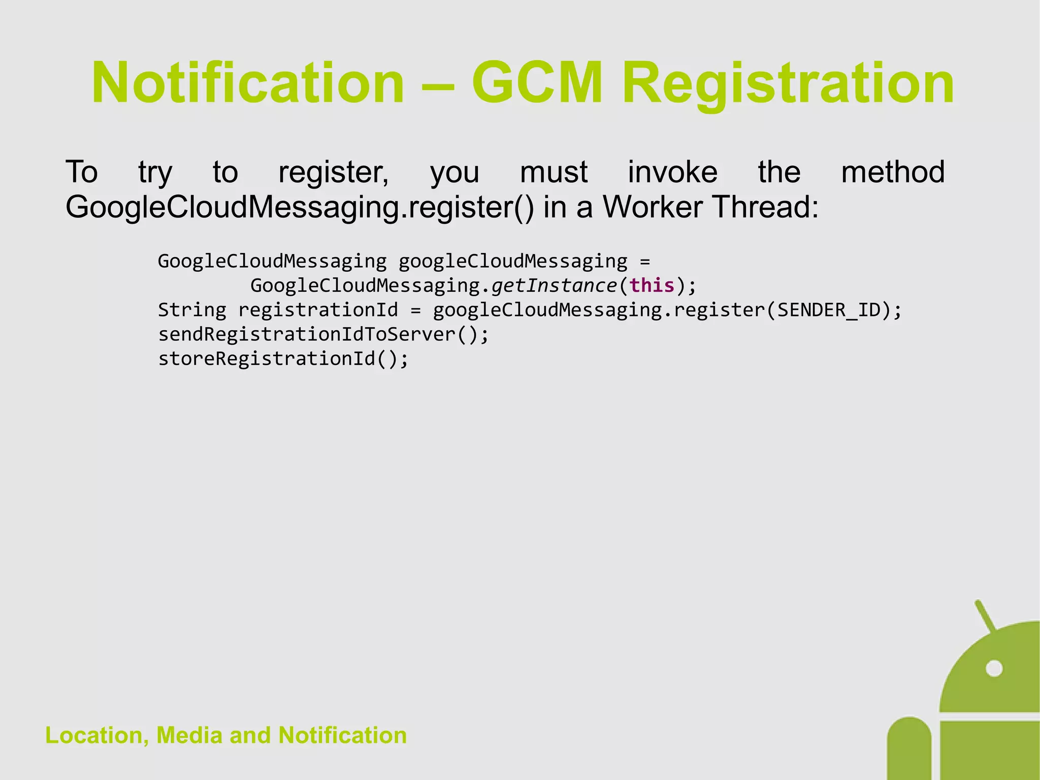 Location, Media and Notification
To try to register, you must invoke the method
GoogleCloudMessaging.register() in a Worker Thread:
GoogleCloudMessaging googleCloudMessaging =
GoogleCloudMessaging.getInstance(this);
String registrationId = googleCloudMessaging.register(SENDER_ID);
sendRegistrationIdToServer();
storeRegistrationId();
Notification – GCM Registration
 