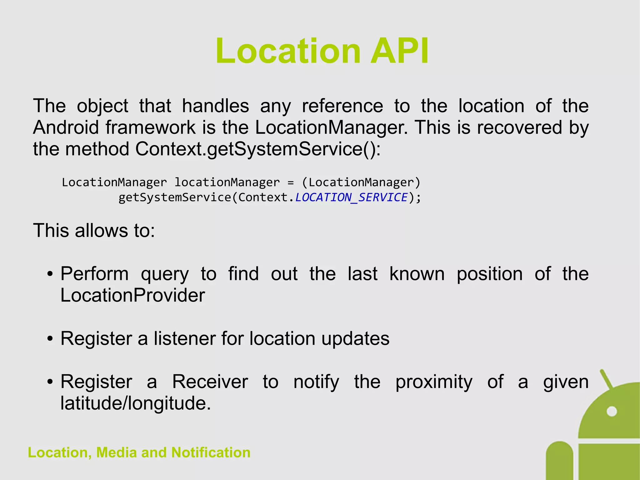 Location, Media and Notification
The object that handles any reference to the location of the
Android framework is the LocationManager. This is recovered by
the method Context.getSystemService():
LocationManager locationManager = (LocationManager)
getSystemService(Context.LOCATION_SERVICE);
This allows to:
● Perform query to find out the last known position of the
LocationProvider
● Register a listener for location updates
● Register a Receiver to notify the proximity of a given
latitude/longitude.
Location API
 