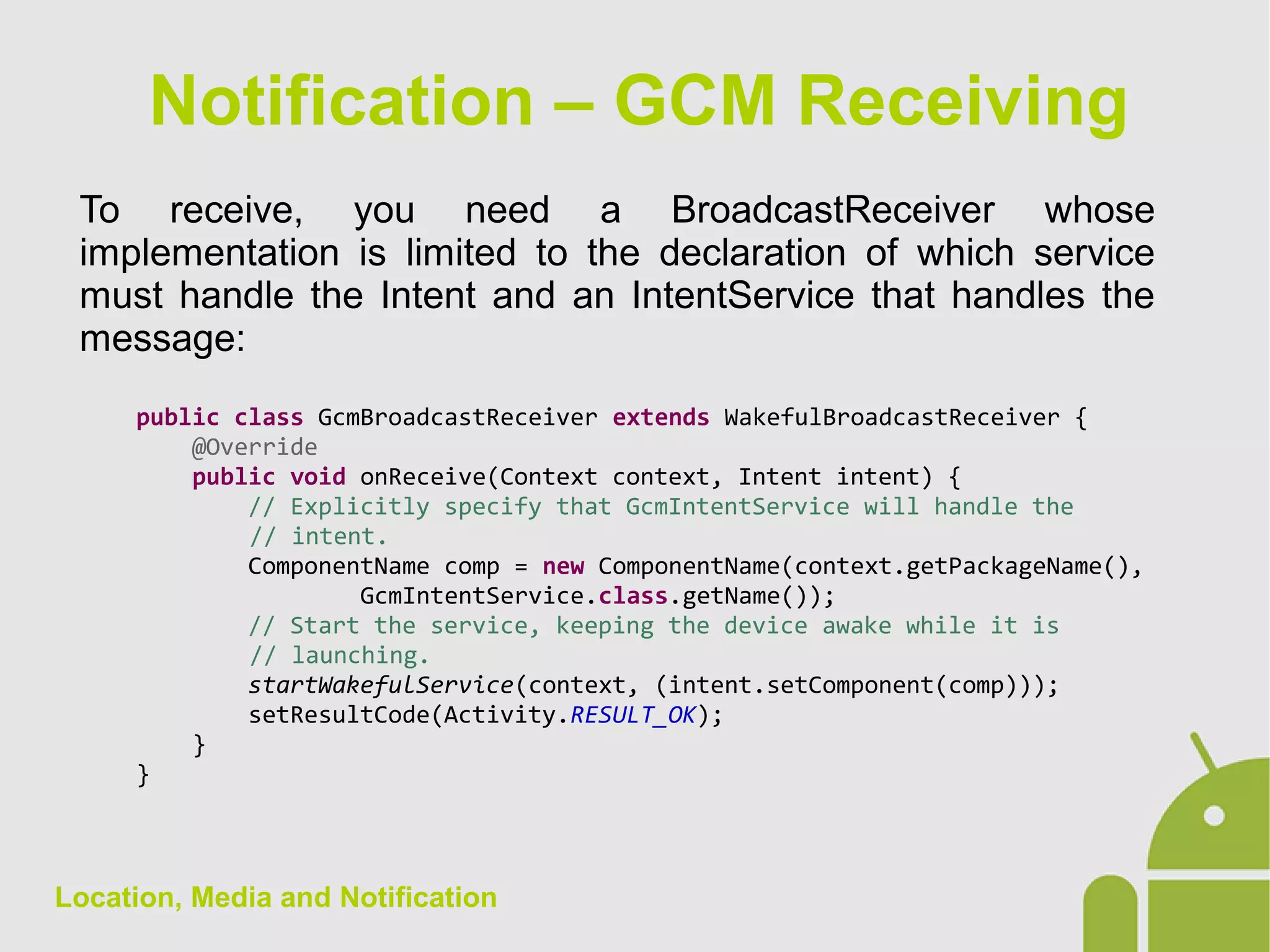 Location, Media and Notification
To receive, you need a BroadcastReceiver whose
implementation is limited to the declaration of which service
must handle the Intent and an IntentService that handles the
message:
public class GcmBroadcastReceiver extends WakefulBroadcastReceiver {
@Override
public void onReceive(Context context, Intent intent) {
// Explicitly specify that GcmIntentService will handle the
// intent.
ComponentName comp = new ComponentName(context.getPackageName(),
GcmIntentService.class.getName());
// Start the service, keeping the device awake while it is
// launching.
startWakefulService(context, (intent.setComponent(comp)));
setResultCode(Activity.RESULT_OK);
}
}
Notification – GCM Receiving
 