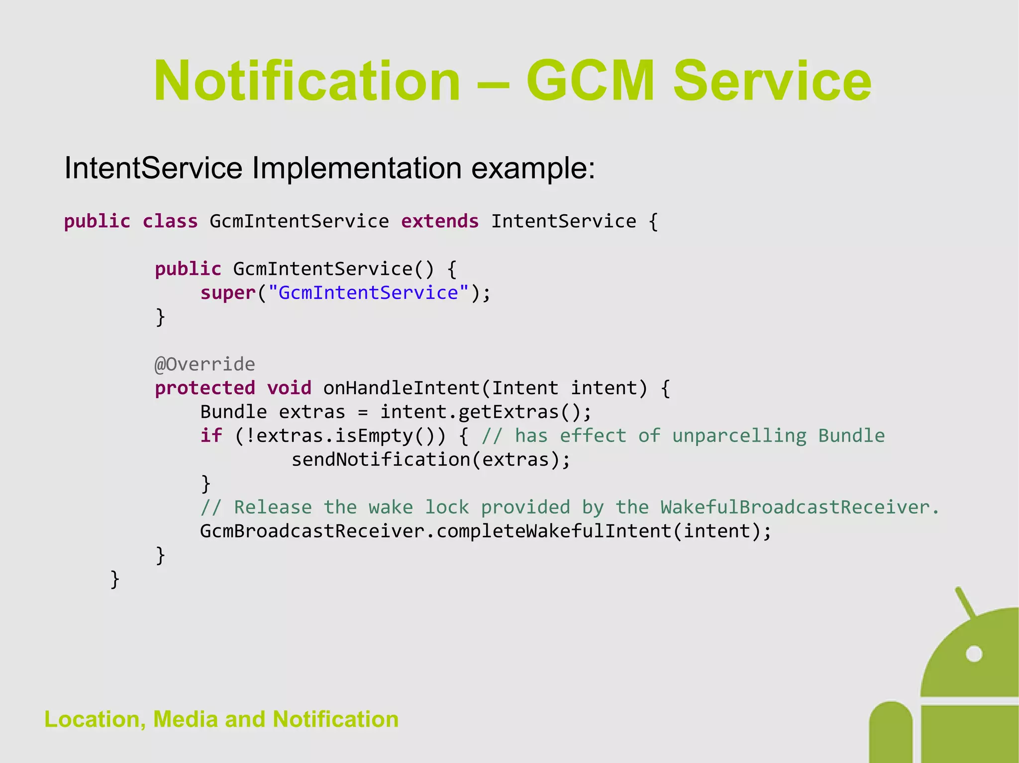 Location, Media and Notification
IntentService Implementation example:
public class GcmIntentService extends IntentService {
public GcmIntentService() {
super("GcmIntentService");
}
@Override
protected void onHandleIntent(Intent intent) {
Bundle extras = intent.getExtras();
if (!extras.isEmpty()) { // has effect of unparcelling Bundle
sendNotification(extras);
}
// Release the wake lock provided by the WakefulBroadcastReceiver.
GcmBroadcastReceiver.completeWakefulIntent(intent);
}
}
Notification – GCM Service
 