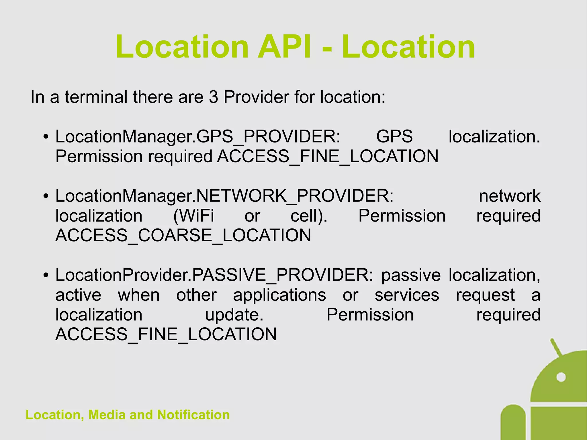 Location, Media and Notification
In a terminal there are 3 Provider for location:
● LocationManager.GPS_PROVIDER: GPS localization.
Permission required ACCESS_FINE_LOCATION
● LocationManager.NETWORK_PROVIDER: network
localization (WiFi or cell). Permission required
ACCESS_COARSE_LOCATION
● LocationProvider.PASSIVE_PROVIDER: passive localization,
active when other applications or services request a
localization update. Permission required
ACCESS_FINE_LOCATION
Location API - Location
 