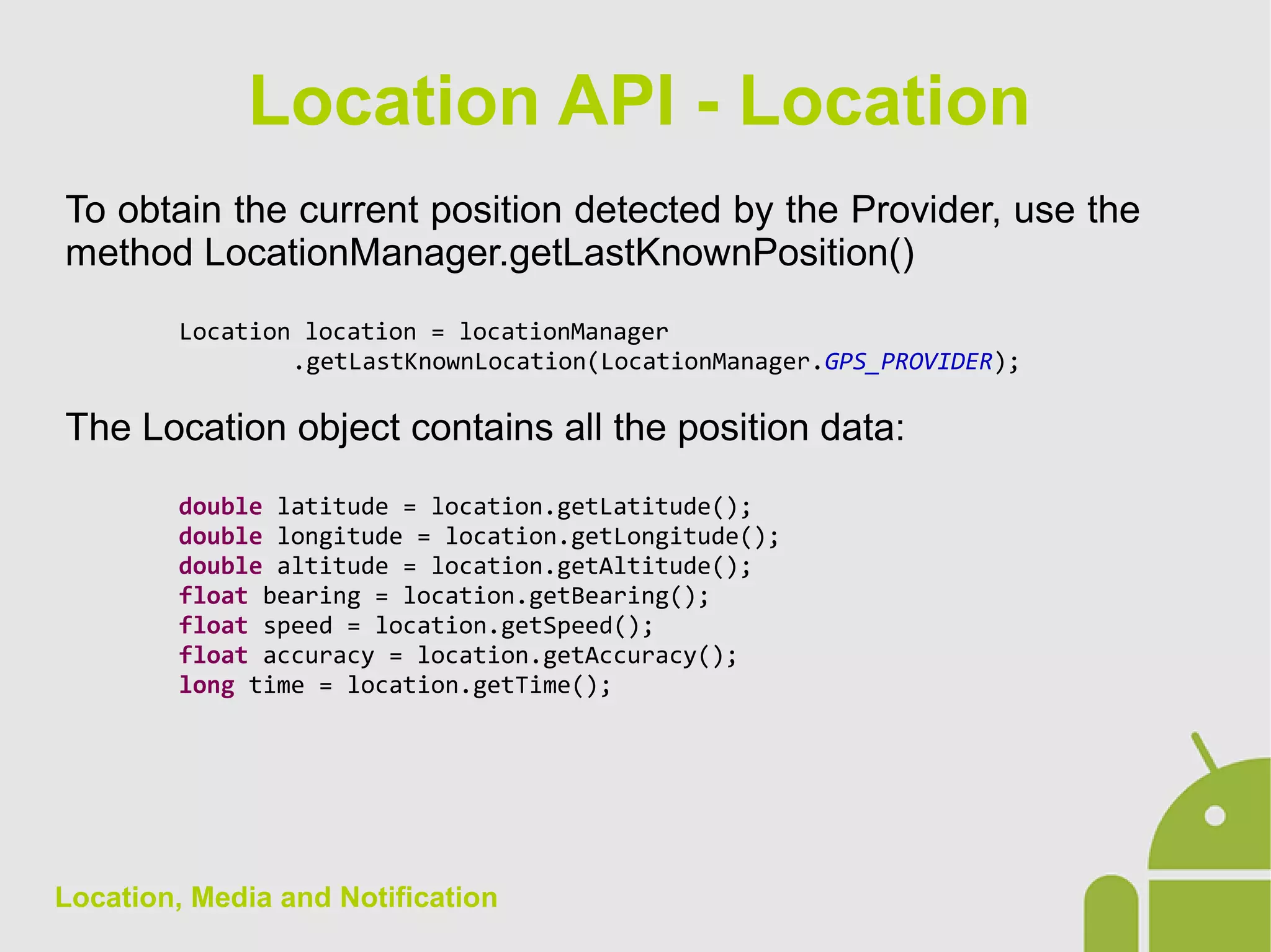 Location, Media and Notification
To obtain the current position detected by the Provider, use the
method LocationManager.getLastKnownPosition()
Location location = locationManager
.getLastKnownLocation(LocationManager.GPS_PROVIDER);
The Location object contains all the position data:
double latitude = location.getLatitude();
double longitude = location.getLongitude();
double altitude = location.getAltitude();
float bearing = location.getBearing();
float speed = location.getSpeed();
float accuracy = location.getAccuracy();
long time = location.getTime();
Location API - Location
 