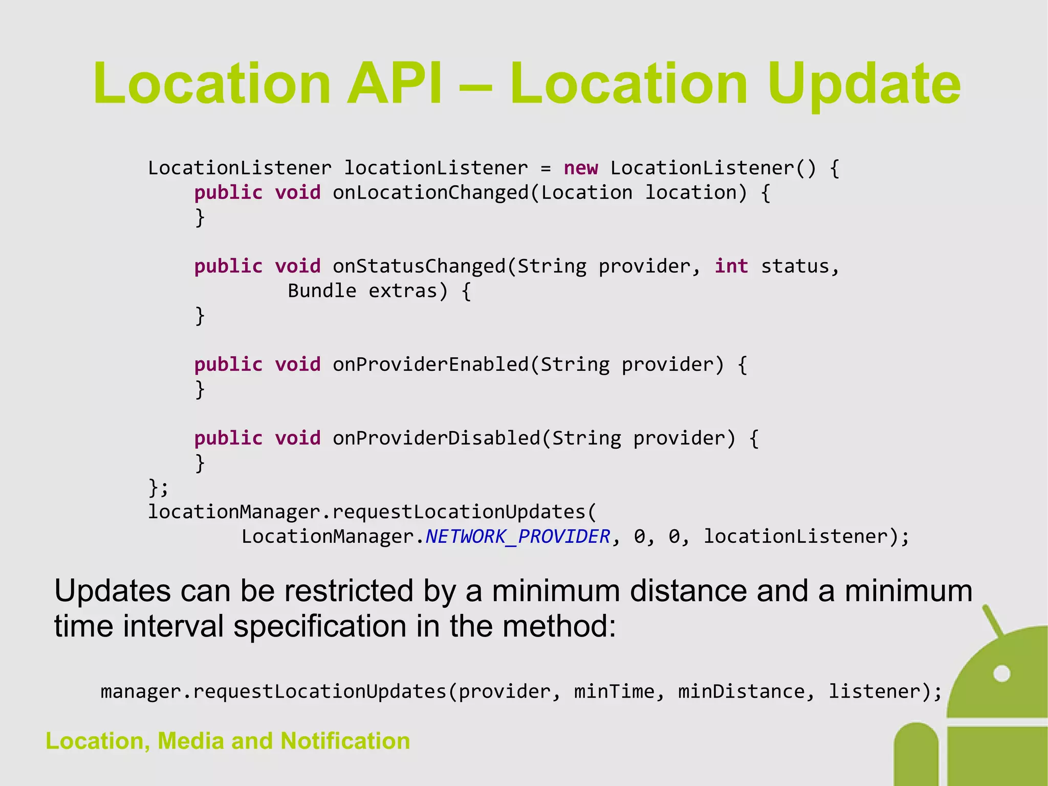 Location, Media and Notification
LocationListener locationListener = new LocationListener() {
public void onLocationChanged(Location location) {
}
public void onStatusChanged(String provider, int status,
Bundle extras) {
}
public void onProviderEnabled(String provider) {
}
public void onProviderDisabled(String provider) {
}
};
locationManager.requestLocationUpdates(
LocationManager.NETWORK_PROVIDER, 0, 0, locationListener);
Updates can be restricted by a minimum distance and a minimum
time interval specification in the method:
manager.requestLocationUpdates(provider, minTime, minDistance, listener);
Location API – Location Update
 