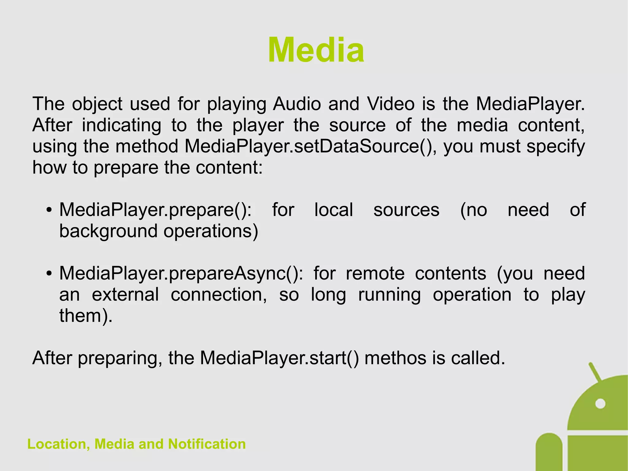 Location, Media and Notification
The object used for playing Audio and Video is the MediaPlayer.
After indicating to the player the source of the media content,
using the method MediaPlayer.setDataSource(), you must specify
how to prepare the content:
● MediaPlayer.prepare(): for local sources (no need of
background operations)
● MediaPlayer.prepareAsync(): for remote contents (you need
an external connection, so long running operation to play
them).
After preparing, the MediaPlayer.start() methos is called.
Media
 