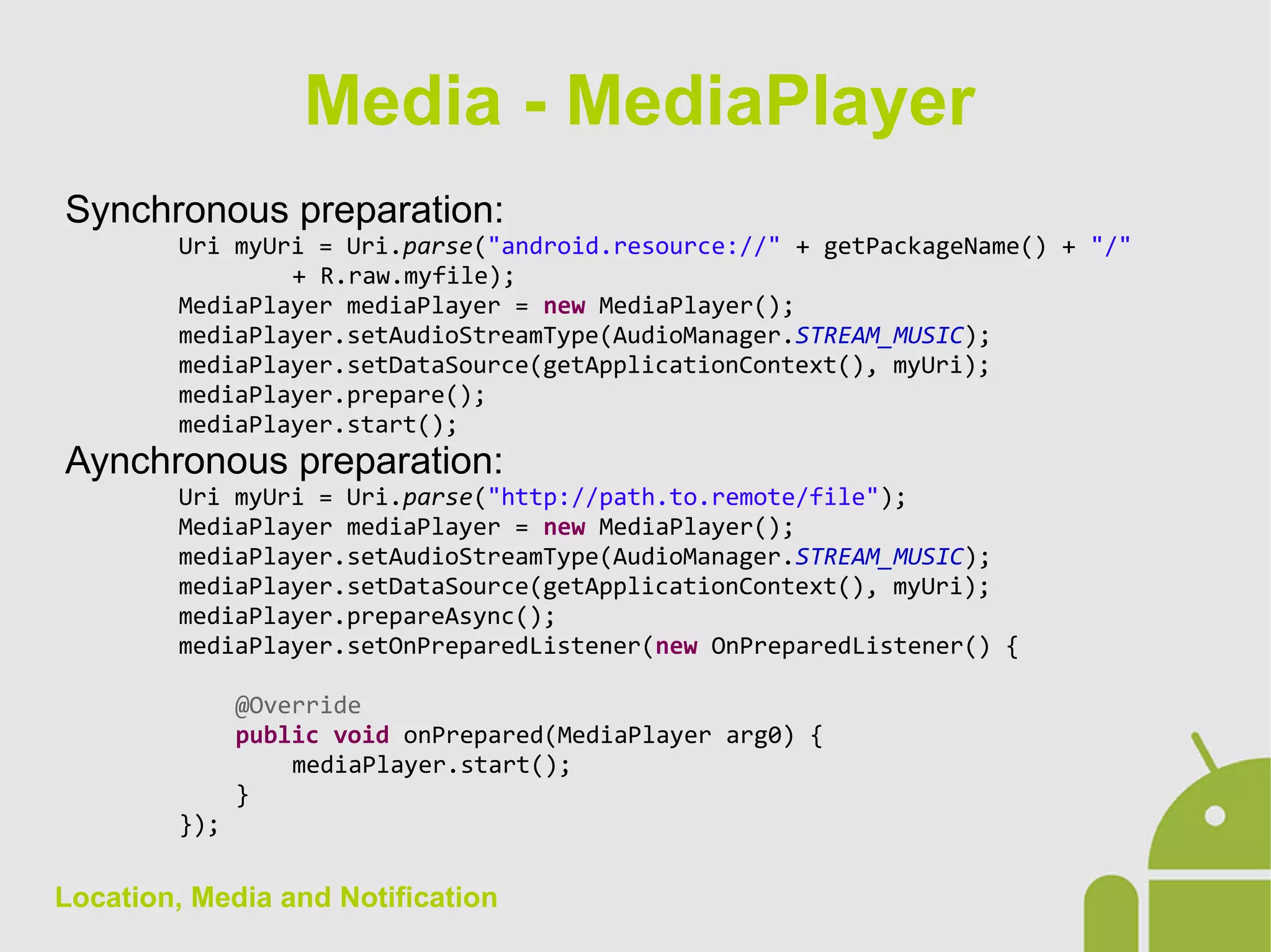 Location, Media and Notification
Synchronous preparation:
Uri myUri = Uri.parse("android.resource://" + getPackageName() + "/"
+ R.raw.myfile);
MediaPlayer mediaPlayer = new MediaPlayer();
mediaPlayer.setAudioStreamType(AudioManager.STREAM_MUSIC);
mediaPlayer.setDataSource(getApplicationContext(), myUri);
mediaPlayer.prepare();
mediaPlayer.start();
Aynchronous preparation:
Uri myUri = Uri.parse("http://path.to.remote/file");
MediaPlayer mediaPlayer = new MediaPlayer();
mediaPlayer.setAudioStreamType(AudioManager.STREAM_MUSIC);
mediaPlayer.setDataSource(getApplicationContext(), myUri);
mediaPlayer.prepareAsync();
mediaPlayer.setOnPreparedListener(new OnPreparedListener() {
@Override
public void onPrepared(MediaPlayer arg0) {
mediaPlayer.start();
}
});
Media - MediaPlayer
 