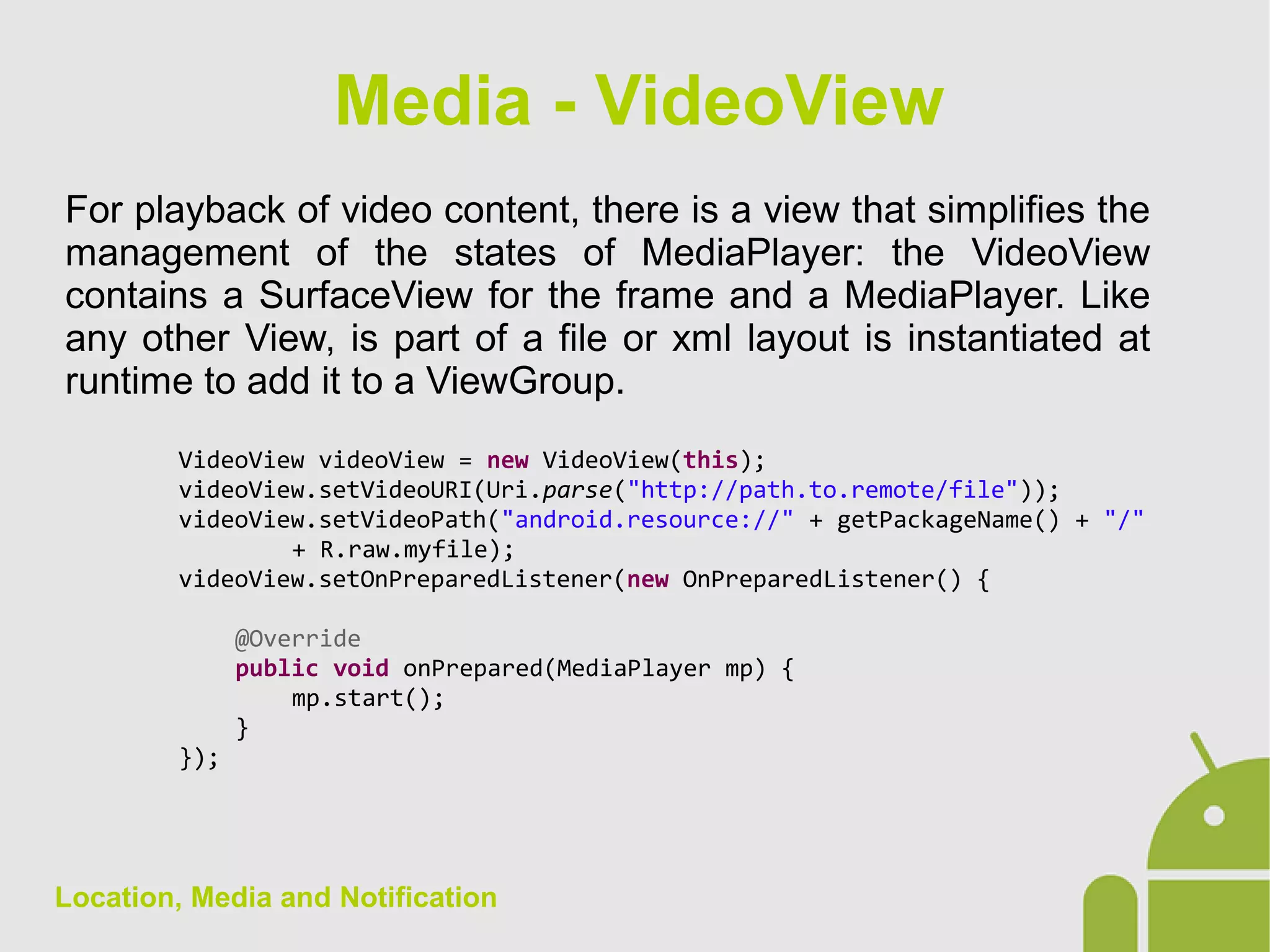 Location, Media and Notification
For playback of video content, there is a view that simplifies the
management of the states of MediaPlayer: the VideoView
contains a SurfaceView for the frame and a MediaPlayer. Like
any other View, is part of a file or xml layout is instantiated at
runtime to add it to a ViewGroup.
VideoView videoView = new VideoView(this);
videoView.setVideoURI(Uri.parse("http://path.to.remote/file"));
videoView.setVideoPath("android.resource://" + getPackageName() + "/"
+ R.raw.myfile);
videoView.setOnPreparedListener(new OnPreparedListener() {
@Override
public void onPrepared(MediaPlayer mp) {
mp.start();
}
});
Media - VideoView
 
