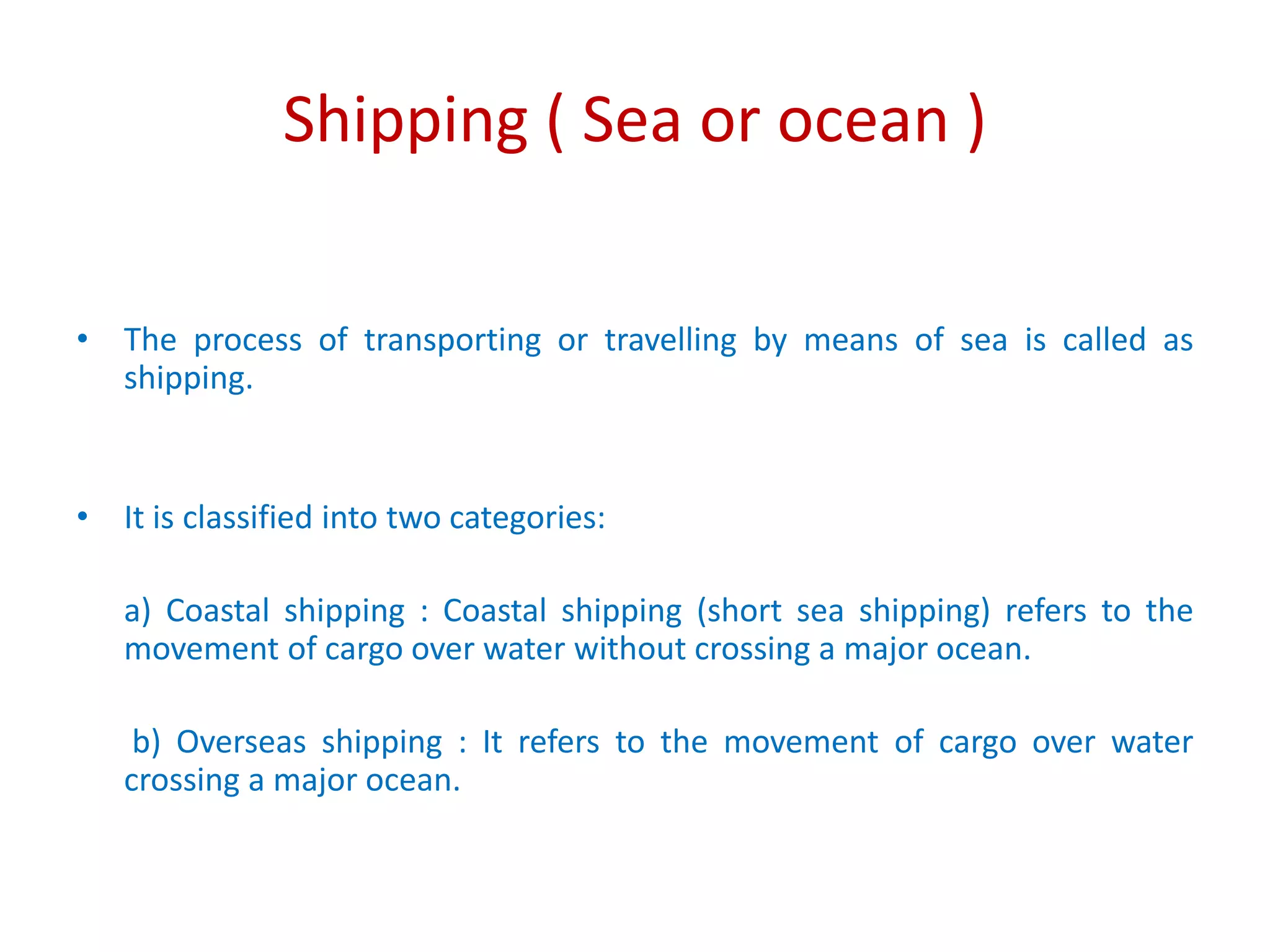 Shipping ( Sea or ocean )
• The process of transporting or travelling by means of sea is called as
shipping.
• It is classified into two categories:
a) Coastal shipping : Coastal shipping (short sea shipping) refers to the
movement of cargo over water without crossing a major ocean.
b) Overseas shipping : It refers to the movement of cargo over water
crossing a major ocean.
 