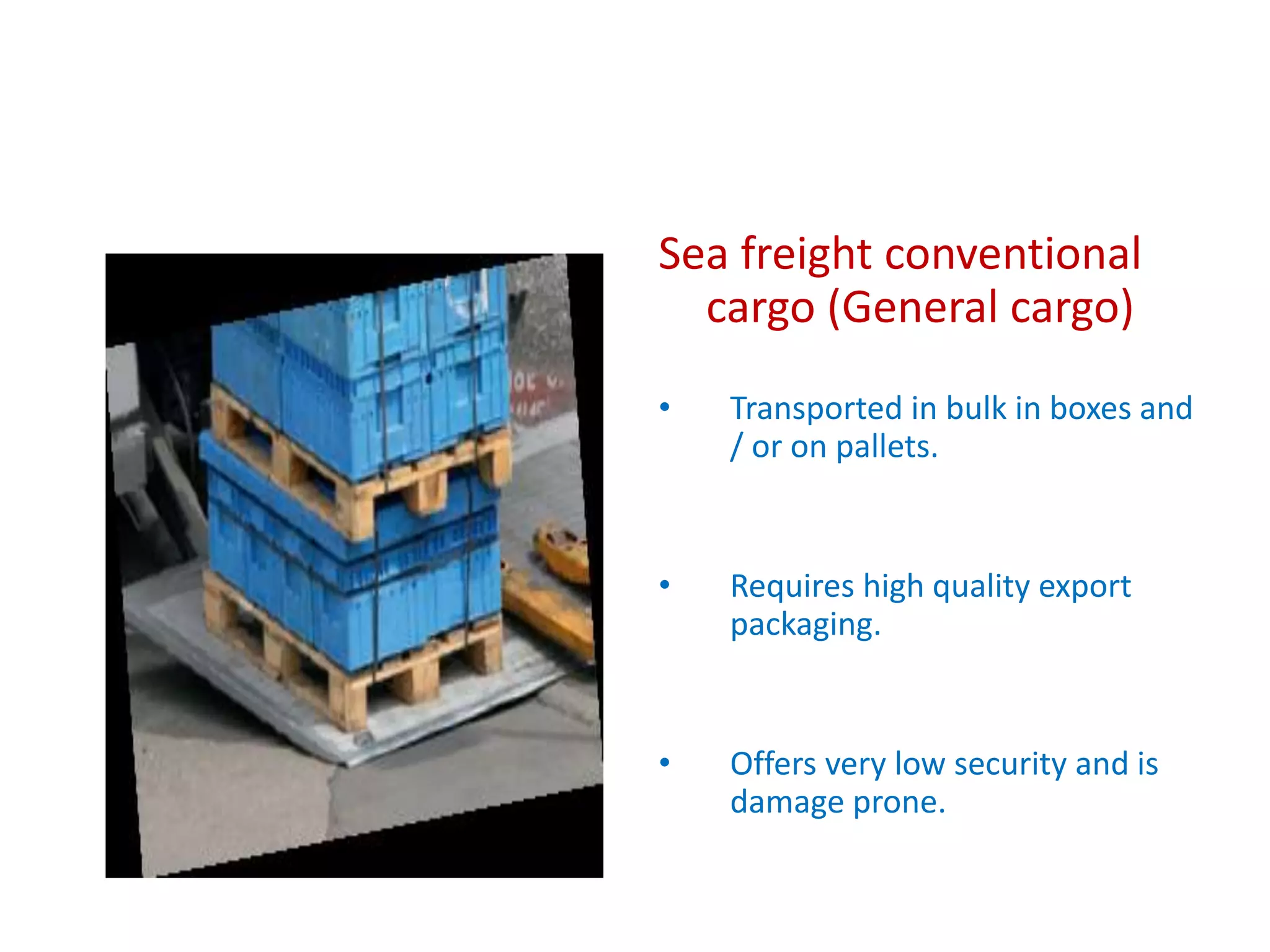 Sea freight conventional
cargo (General cargo)
• Transported in bulk in boxes and
/ or on pallets.
• Requires high quality export
packaging.
• Offers very low security and is
damage prone.
 