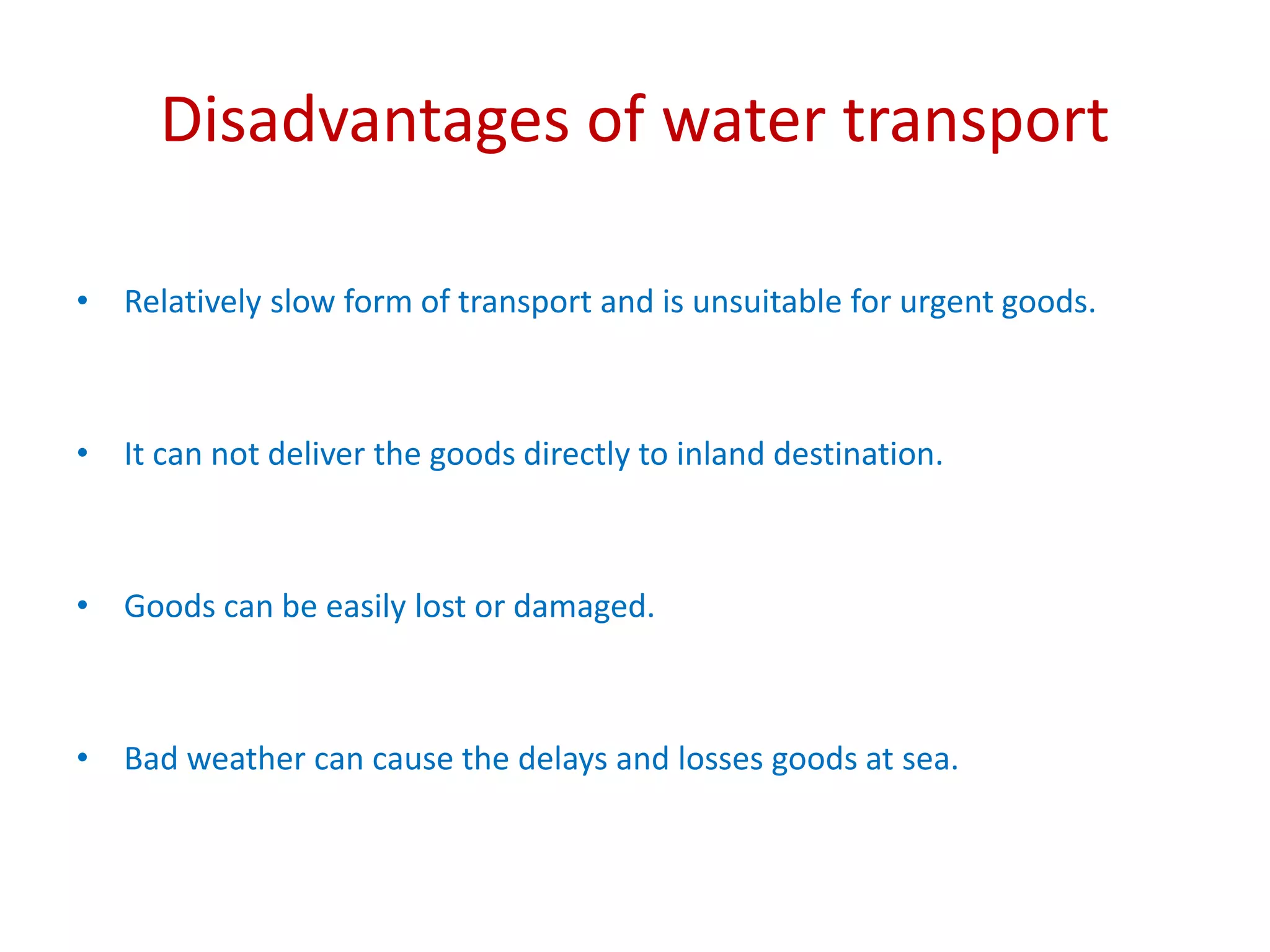 Disadvantages of water transport
• Relatively slow form of transport and is unsuitable for urgent goods.
• It can not deliver the goods directly to inland destination.
• Goods can be easily lost or damaged.
• Bad weather can cause the delays and losses goods at sea.
 