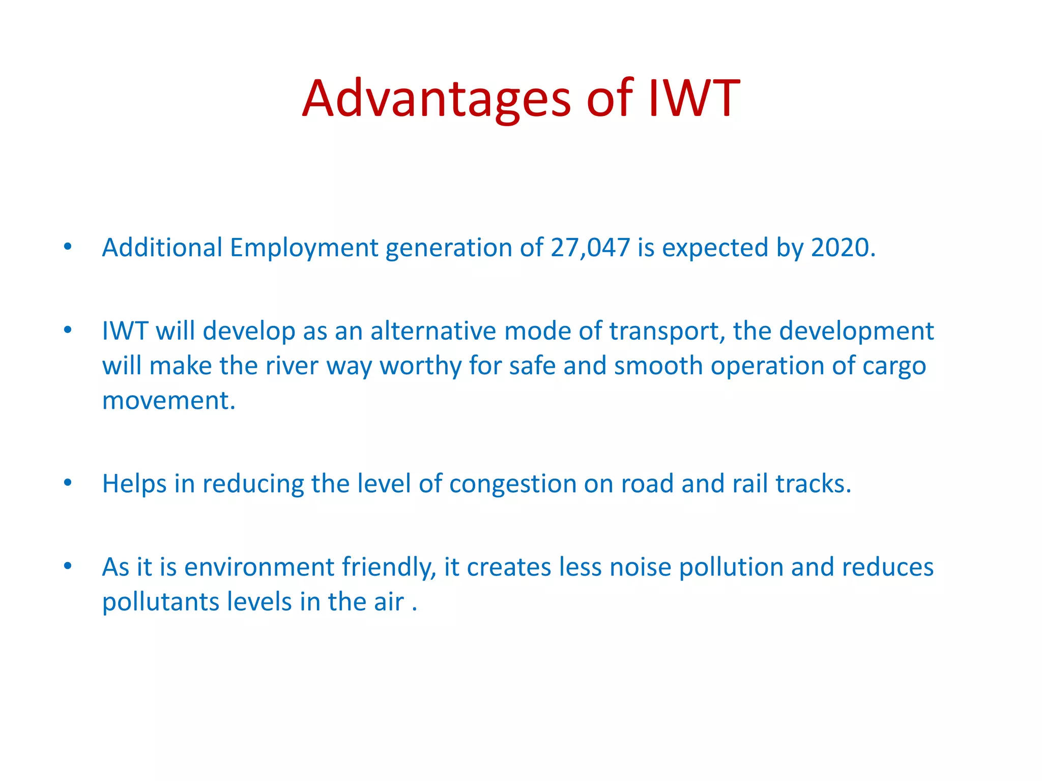 Advantages of IWT
• Additional Employment generation of 27,047 is expected by 2020.
• IWT will develop as an alternative mode of transport, the development
will make the river way worthy for safe and smooth operation of cargo
movement.
• Helps in reducing the level of congestion on road and rail tracks.
• As it is environment friendly, it creates less noise pollution and reduces
pollutants levels in the air .
 