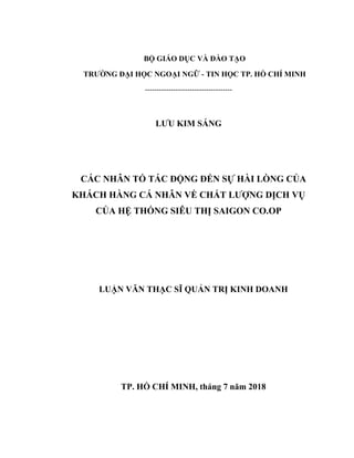 BỘ GIÁO DỤC VÀ ĐÀO TẠO
TRƯỜNG ĐẠI HỌC NGOẠI NGỮ - TIN HỌC TP. HỒ CHÍ MINH
-------------------------------------
LƯU KIM SÁNG
CÁC NHÂN TỐ TÁC ĐỘNG ĐẾN SỰ HÀI LÒNG CỦA
KHÁCH HÀNG CÁ NHÂN VỀ CHẤT LƯỢNG DỊCH VỤ
CỦA HỆ THỐNG SIÊU THỊ SAIGON CO.OP
LUẬN VĂN THẠC SĨ QUẢN TRỊ KINH DOANH
TP. HỒ CHÍ MINH, tháng 7 năm 2018
 