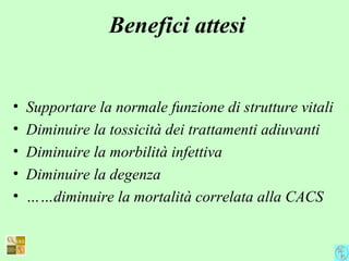 Benefici attesi
• Supportare la normale funzione di strutture vitali
• Diminuire la tossicità dei trattamenti adiuvanti
• Diminuire la morbilità infettiva
• Diminuire la degenza
• ……diminuire la mortalità correlata alla CACS
 