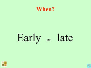 When?
Early or late
 