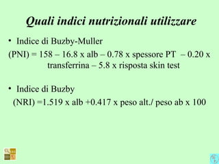 Quali indici nutrizionali utilizzare
• Indice di Buzby-Muller
(PNI) = 158 – 16.8 x alb – 0.78 x spessore PT – 0.20 x
transferrina – 5.8 x risposta skin test
• Indice di Buzby
(NRI) =1.519 x alb +0.417 x peso alt./ peso ab x 100
 