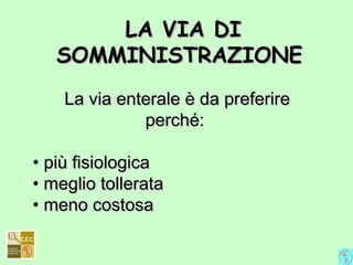 La via enterale è da preferireLa via enterale è da preferire
perché:perché:
• più fisiologicapiù fisiologica
• meglio tolleratameglio tollerata
• meno costosameno costosa
LA VIA DILA VIA DI
SOMMINISTRAZIONESOMMINISTRAZIONE
 