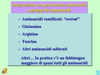 - Aminoacidi ramificati:- Aminoacidi ramificati: “revival”“revival”
- Glutamina- Glutamina
- Arginina- Arginina
- Taurina- Taurina
- Altri aminoacidi solforati- Altri aminoacidi solforati
- Altri… In pratica c’è un fabbisognoAltri… In pratica c’è un fabbisogno
maggiore di quasi tutti gli aminoacidimaggiore di quasi tutti gli aminoacidi
- Aminoacidi ramificati:- Aminoacidi ramificati: “revival”“revival”
- Glutamina- Glutamina
- Arginina- Arginina
- Taurina- Taurina
- Altri aminoacidi solforati- Altri aminoacidi solforati
- Altri… In pratica c’è un fabbisognoAltri… In pratica c’è un fabbisogno
maggiore di quasi tutti gli aminoacidimaggiore di quasi tutti gli aminoacidi
Integrazioni con particolari aminoacidiIntegrazioni con particolari aminoacidi
o gruppi di aminoacidio gruppi di aminoacidi
Integrazioni con particolari aminoacidiIntegrazioni con particolari aminoacidi
o gruppi di aminoacidio gruppi di aminoacidi
 