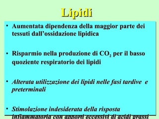 LipidiLipidi
• Aumentata dipendenza della maggior parte deiAumentata dipendenza della maggior parte dei
tessuti dall’ossidazione lipidicatessuti dall’ossidazione lipidica
• Risparmio nella produzione di CORisparmio nella produzione di CO22 per il bassoper il basso
quoziente respiratorio dei lipidiquoziente respiratorio dei lipidi
• Alterata utilizzazione dei lipidi nelle fasi tardive eAlterata utilizzazione dei lipidi nelle fasi tardive e
preterminalipreterminali
• Stimolazione indesiderata della rispostaStimolazione indesiderata della risposta
• Aumentata dipendenza della maggior parte deiAumentata dipendenza della maggior parte dei
tessuti dall’ossidazione lipidicatessuti dall’ossidazione lipidica
• Risparmio nella produzione di CORisparmio nella produzione di CO22 per il bassoper il basso
quoziente respiratorio dei lipidiquoziente respiratorio dei lipidi
• Alterata utilizzazione dei lipidi nelle fasi tardive eAlterata utilizzazione dei lipidi nelle fasi tardive e
preterminalipreterminali
• Stimolazione indesiderata della rispostaStimolazione indesiderata della risposta
infiammatoria con apporti eccessivi di acidi grassiinfiammatoria con apporti eccessivi di acidi grassi
 